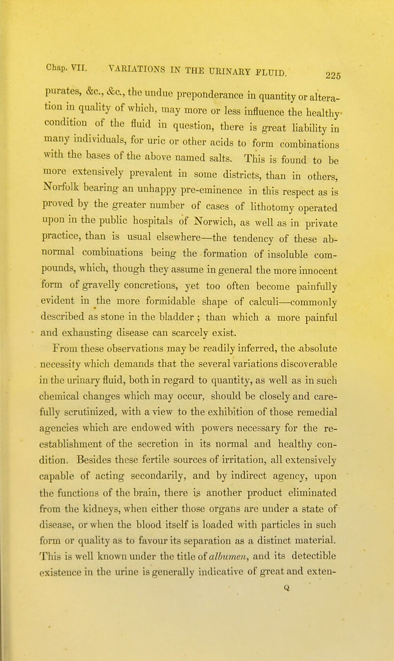 purates, &c., &c., the undue preponderance in quantity or altera- tion in quality of which, may more or less influence the healthy- condition of the fluid in question, there is great liability in many individuals, for uric or other acids to form combinations with the bases of the above named salts. This is found to be more extensively prevalent in some districts, than in others, Norfolk bearing an unhappy pre-eminence in this respect as is proved by the greater number of cases of lithotomy operated upon in the public hospitals of Norwich, as well as in private practice, than is usual elsewhere—the tendency of these ab- normal combinations being the formation of insoluble com- pounds, which, though they assume in general the more innocent form of gravelly concretions, yet too often become painfully evident in the more formidable shape of calculi—commonly described as stone in the bladder ; than which a more painful and exhausting disease can scarcely exist. From these observations may be readily inferred, the -absolute necessity which demands that the several variations discoverable in the urinary fluid, both in regard to quantity, as well as in such chemical changes which may occur, should be closely and care- fully scrutinized, with a view to the exhibition of those remedial agencies which are endowed with powers necessary for the re- establishment of the secretion in its nonnal and healthy con- dition. Besides these fertile sources of irritation, all extensively capable of acting secondarily, and by indirect agency, upon the functions of the brain, there i3 another product eliminated from the kidneys, when either those organs are under a state of disease, or when the blood itself is loaded with particles in such form or quality as to favour its separation as a distinct material. This is well known under the title of albumen, and its detectible existence in the urine is generally indicative of great and exten-