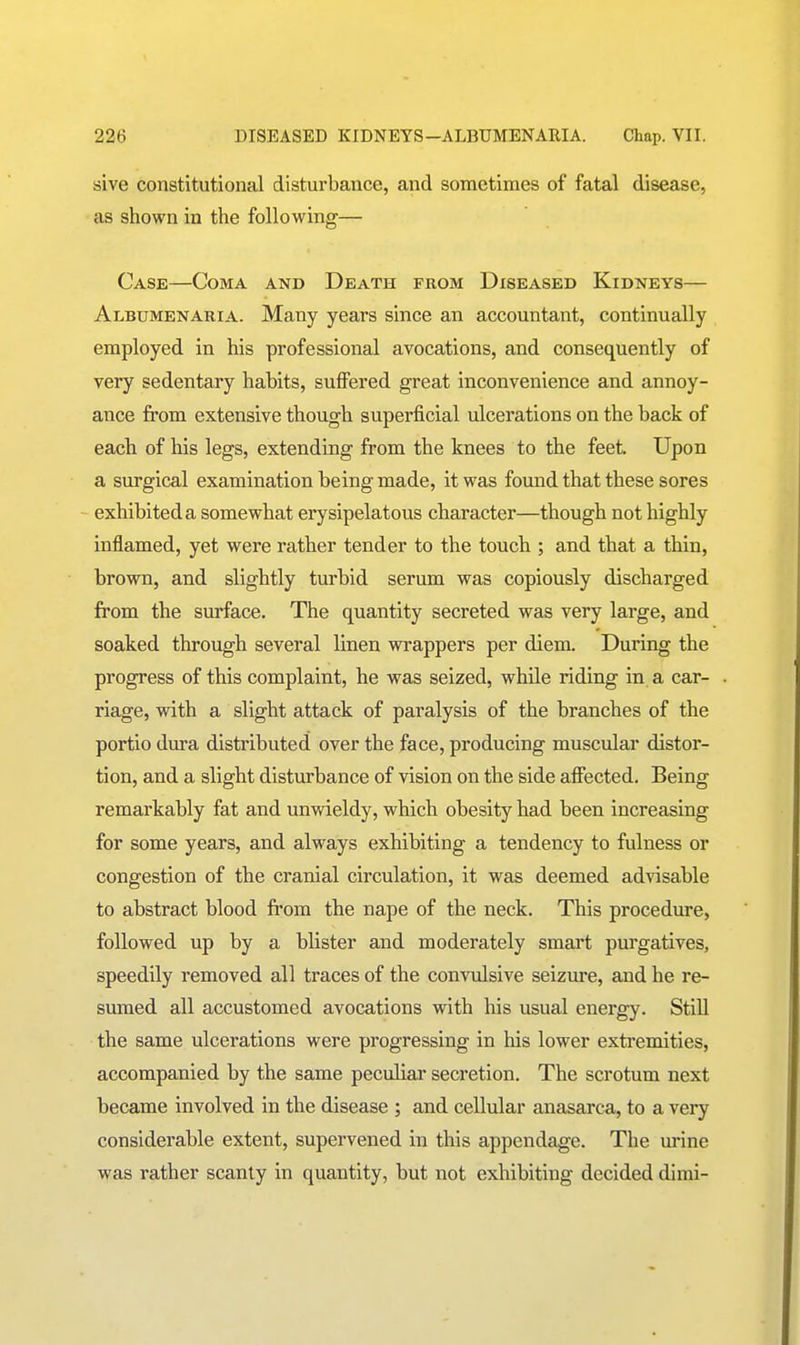 sive constitutional disturbance, and sometimes of fatal disease, as shown in the following— Case—Coma and Death from Diseased Kidneys— Albumenaria. Many years since an accountant, continually employed in his professional avocations, and consequently of very sedentary habits, suffered great inconvenience and annoy- ance from extensive though superficial ulcerations on the back of each of his legs, extending from the knees to the feet Upon a surgical examination being made, it was found that these sores exhibited a somewhat erysipelatous character—though not highly inflamed, yet were rather tender to the touch ; and that a thin, brown, and slightly turbid serum was copiously discharged from the surface. The quantity secreted was very large, and soaked through several linen wrappers per diem. During the progress of this complaint, he was seized, while riding in a car- riage, with a slight attack of paralysis of the branches of the portio dura distributed over the face, producing muscular distor- tion, and a slight disturbance of vision on the side affected. Being remarkably fat and unwieldy, which obesity had been increasing for some years, and always exhibiting a tendency to fulness or congestion of the cranial circulation, it was deemed advisable to abstract blood from the nape of the neck. This procedure, followed up by a blister and moderately smart purgatives, speedily removed all traces of the convulsive seizure, and he re- sumed all accustomed avocations with his usual energy. StiU the same ulcerations were progressing in his lower extremities, accompanied by the same peculiar secretion. The scrotum next became involved in the disease ; and cellular anasarca, to a very considerable extent, supervened in this appendage. The urine was rather scanty in quantity, but not exhibiting decided dimi-