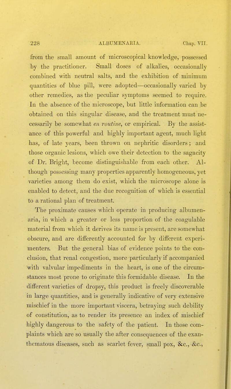 from the small amount of microscopical knowledge, possessed by the practitioner. Small doses of alkalies, occasionally combined with neutral salts, and the exhibition of minimum quantities of blue pill, were adopted—occasionally varied by other remedies, as the peculiar symptoms seemed to require. In the absence of the microscope, but little information can be obtained on this singular disease, and the treatment must ne- cessarily be somewhat en routme, or empirical. By the assist- ance of this powerful and highly important agent, much light has, of late years, been thrown on nephritic disorders; and those organic lesions, which owe their detection to the sagacity of Dr. Bright, become distinguishable from each other. Al- though possessing many properties apparently homogeneous, yet varieties among them do exist, which the microscope alone is enabled to detect, and the due recognition of which is essential to a rational plan of treatment. The proximate causes which operate in producing albumen- aria, in which a greater or less proportion of the coagulable material from which it derives its name is present, are somewhat obscure, and are differently accounted for by different experi- menters. But the general bias of evidence points to the con- clusion, that renal congestion, more particularly if accompanied with valvular impediments in the heart, is one of the cu'cum- stances most prone to originate this formidable disease. In the different varieties of di'opsy, this product is freely discoverable in large quantities, and is generally indicative of very extensivie mischief in the more important viscera, betraying such debility of constitution, as to render its presence an index of mischief highly dangerous to the safety of the patient. In those com- plaints which are so usually the after consequences of the exan- thematous diseases, such as scarlet fever, small pox, &c., &c..