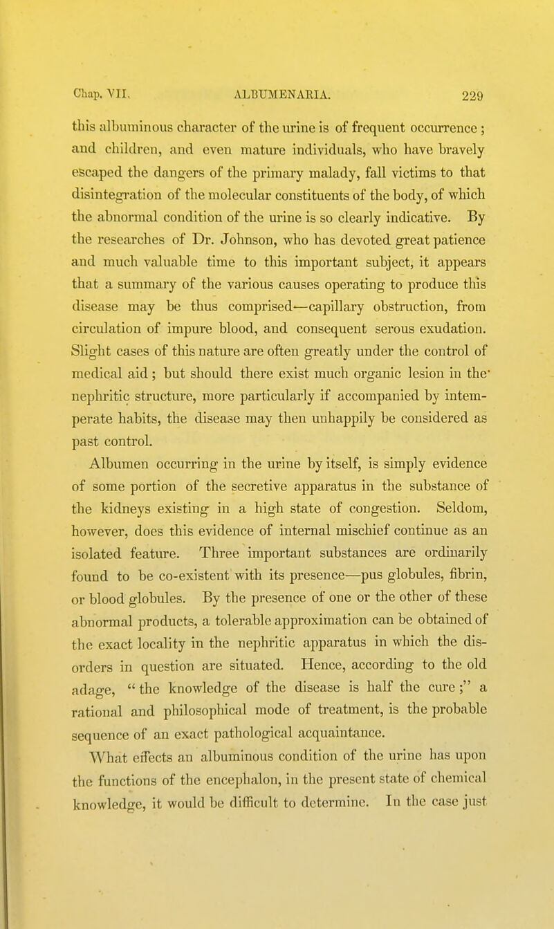 this albuminous character of the urine is of frequent occurrence ; and children, and even mature individuals, who have bravely escaped the dangers of the primary malady, fall victims to that disintegration of the molecular constituents of the body, of which the abnormal condition of the urine is so clearly indicative. By the researches of Dr. Johnson, who has devoted great patience and much valuable time to this important subject, it appears that a summary of the various causes operating to produce this disease may be thus comprised-—capillary obstruction, from circulation of impure blood, and consequent serous exudation. Slight cases of this nature are often greatly under the control of medical aid; but should there exist much organic lesion in the' nephritic structure, more particularly if accompanied by intem- perate habits, the disease may then unhappily be considered as past control. Albumen occurring in the urine by itself, is simply evidence of some portion of the secretive apparatus in the substance of the kidneys existing in a high state of congestion. Seldom, however, does this evidence of internal mischief continue as an isolated feature. Three important substances are ordinarily found to be co-existent with its presence—pus globules, fibrin, or blood globules. By the presence of one or the other of these abnormal products, a tolerable approximation can be obtained of the exact locality in the nephritic apparatus in which the dis- orders in question are situated. Hence, according to the old adage,  the knowledge of the disease is half the cure; a rational and philosophical mode of treatment, is the probable sequence of an exact pathological acquaintance. What effects an albuminous condition of the urine has upon the functions of the encephalon, in the present state of chemical knowledge, it would be difficult to determine. In the case just