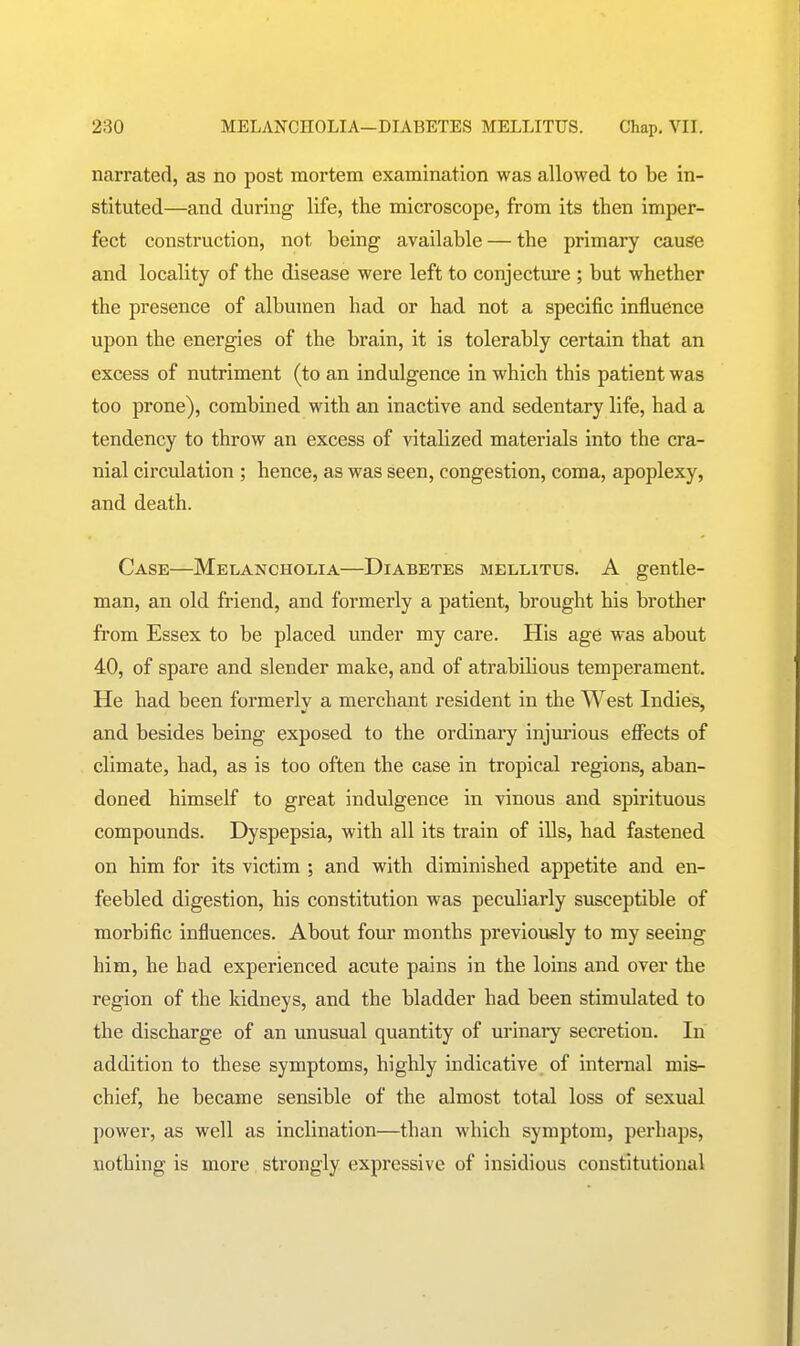 narrated, as no post mortem examination was allowed to be in- stituted—and during life, the microscope, from its then imper- fect construction, not being available — the primary cause and locality of the disease were left to conjecture ; but whether the presence of albumen had or had not a specific influence upon the energies of the brain, it is tolerably certain that an excess of nutriment (to an indulgence in which this patient was too prone), combined with an inactive and sedentary life, had a tendency to throw an excess of vitalized materials into the cra- nial circulation ; hence, as was seen, congestion, coma, apoplexy, and death. Case—Melancholia—Diabetes mellitus. A gentle- man, an old friend, and formerly a patient, brought his brother from Essex to be placed under my care. His age was about 40, of spare and slender make, and of atrabihous temperament. He had been formerlv a merchant resident in the West Indies, and besides being exposed to the ordinary injurious effects of climate, had, as is too often the case in tropical regions, aban- doned himself to great indulgence in vinous and spirituous compounds. Dyspepsia, with all its train of ills, had fastened on him for its victim ; and with diminished appetite and en- feebled digestion, his constitution was peculiarly susceptible of morbific influences. About four months previously to my seeing him, he had experienced acute pains in the loins and over the region of the kidneys, and the bladder had been stimulated to the discharge of an unusual quantity of urinary secretion. In addition to these symptoms, highly indicative of internal mis- chief, he became sensible of the almost total loss of sexual power, as well as inclination—than which symptom, perhaps, nothing is more strongly expressive of insidious constitutional