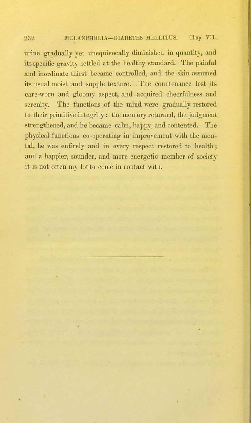 urine gradually yet unequivocally diminished in quantity, and its specific gravity settled at the healthy standard. The painful and inordinate thirst became controlled, and the skin assumed its usual moist and supple texture. The countenance lost its care-worn and gloomy aspect, and acquired cheerfulness and serenity. The functions of the mind were gradually restored to their primitive integi'ity : the memory returned, the judgment strengthened, and he became calm, happy, and contented. The physical functions co-operating in improvement with the men- tal, he was entirely and in every respect restored to health; and a happier, sounder, and more energetic member of society it is not often my lot to come in contact with.