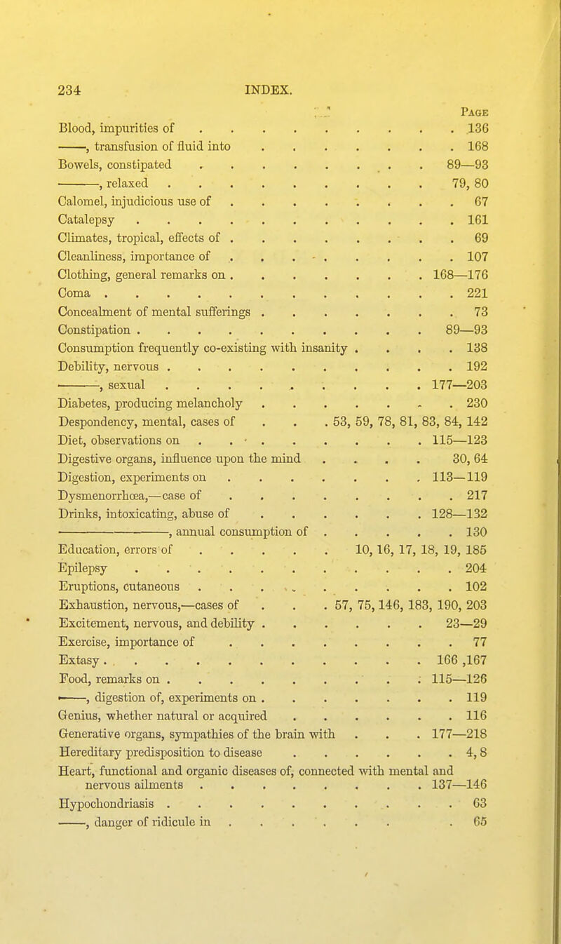 ;.J! Page Blood, impurities of 136 , transfusion of fluid into 168 Bowels, constipated , • . . . . . . 89—93 , relaxed 79, 80 Calomel, injudicious use of . . . . . . . .67 Catalepsy 161 Climates, tropical, effects of 69 Cleanliness, importance of . . . - 107 Clothing, general remarks on 168—176 Coma 221 Concealment of mental sufferings ....... 73 Constipation 89—93 Consumption frequently co-existing with insanity .... 138 Debility, nervous 192 , sexual ......... 177—203 Diabetes, producing melancholy 230 Despondency, mental, cases of . . . 53, 59, 78, 81, 83, 84, 142 Diet, observations on . . ■ 115—123 Digestive organs, influence upon the mind . . . . 30,64 Digestion, experiments on 113—119 Dysmenorrhoea,—case of . . . . . . . .217 Drinks, intoxicating, abuse of 128—132 , annual consumption of 130 Education, errors of 10,16, 17, 18, 19, 185 Epilepsy . 204 Eruptions, cutaneous 102 Exhaustion, nervous,—cases of . . . 57, 75,146, 183, 190, 203 Excitement, nervous, and debility 23—29 Exercise, importance of 77 Extasy . 166 ,167 Food, remarks on ; 115—126 '■ , digestion of, experiments on 119 Genius, whether natural or acquired ...... 116 Generative organs, sympathies of the brain with . . . 177—218 Hereditary predisposition to disease 4,8 Heart, functional and organic diseases of, connected with mental and nervous ailments 137—146 Hypochondriasis 63 , danger of ridicule in ..... . .65