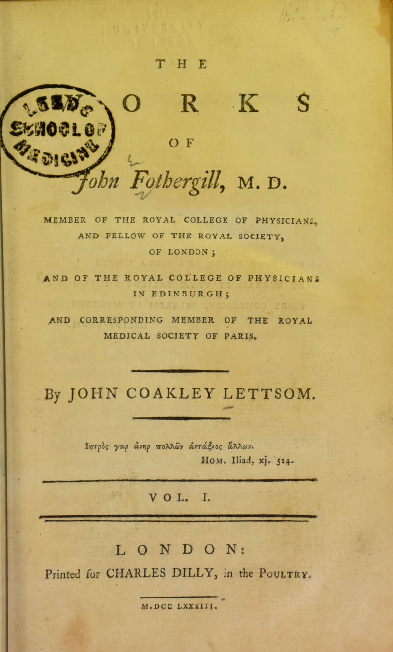 • > THE ohn Fothergill, m. d. O R K $ O F MEMBER OF THE ROYAL COLLEGE OF PHYSICIAN, AND FELLOW OF THE ROYAL SOCIETY, OF LONDON ; AND OF THE ROYAL COLLEGE OF PHYSICIANS IN EDINBURGH; AND CORRESPONDING MEMBER OF THE ROYAL MEDICAL SOCIETY OF PARIS. By JOHN COAKLEY LETTSOM. LONDON: Printed for CHARLES DILLY, in the Poultry. VOL. I. M.DCC LXXXIII