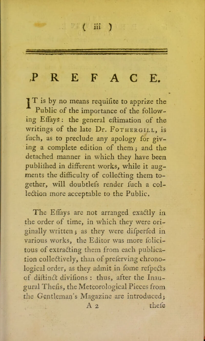 ( ii! ) PREFACE. JT is by no means requifite to apprize the Public of the importance of the follow- ing Effays : the general estimation of the writings of the late Dr. Fothergill, is luch, as to preclude any apology for giv- ing a complete edition of them; and the detached manner in which they have been publiihed in different works, while it aug- ments the difficulty of collecting them to- gether, will doubtlefs render fuch a col- lection more acceptable to the Public. The Effays are not arranged exactly in the order of time, in which they were ori- ginally written ; as they were difperfed in various works, the Editor was more felici- tous of extracting them from each publica- tion collectively, than of preierving chrono- logical order, as they admit in fome refpeCts of diftinCt divifions : thus, after the Inau- gural Thefis, the Meteorological Pieces from the Gentleman’s Magazine are introduced; A 2 thefe i