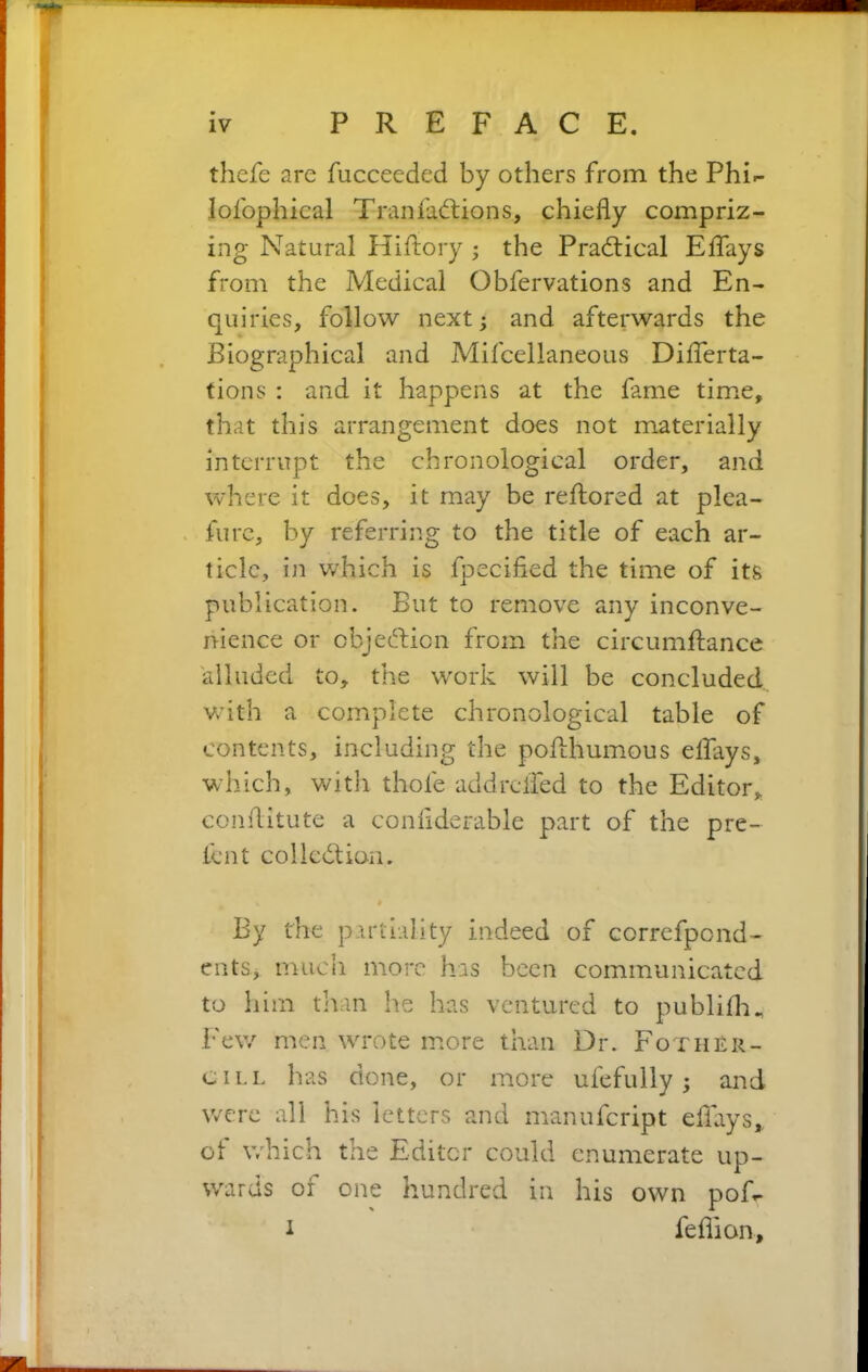 thefe are fuccecded by others from the PhN lofophical Tran factions, chiefly compriz- ing Natural Hiftory ; the Practical Eflays from the Medical Obfervations and En- quiries, follow next; and afterwards the Biographical and Mifcellaneous Diflerta- tions : and it happens at the fame time, that this arrangement does not materially interrupt the chronological order, and where it does, it may be reftored at plea- furc, by referring to the title of each ar- ticle, in which is fpecifled the time of its publication. But to remove any inconve- nience or objection from the circumflance alluded to, the work will be concluded with a complete chronological table of contents, including the poAhumous eflays, which, with thole addrefled to the Editor, conflitute a conflderable part of the pre- lent collection. By the partiality indeed of correfpcnd- ents.j much more has been communicated to him than lie has ventured to publiflu Few men wrote more than Dr. Fother- cill has done, or more ufefully ; and were all his letters and manufeript eflays, of which the Editor could enumerate up- wards oi one hundred in his own poR i feflion.