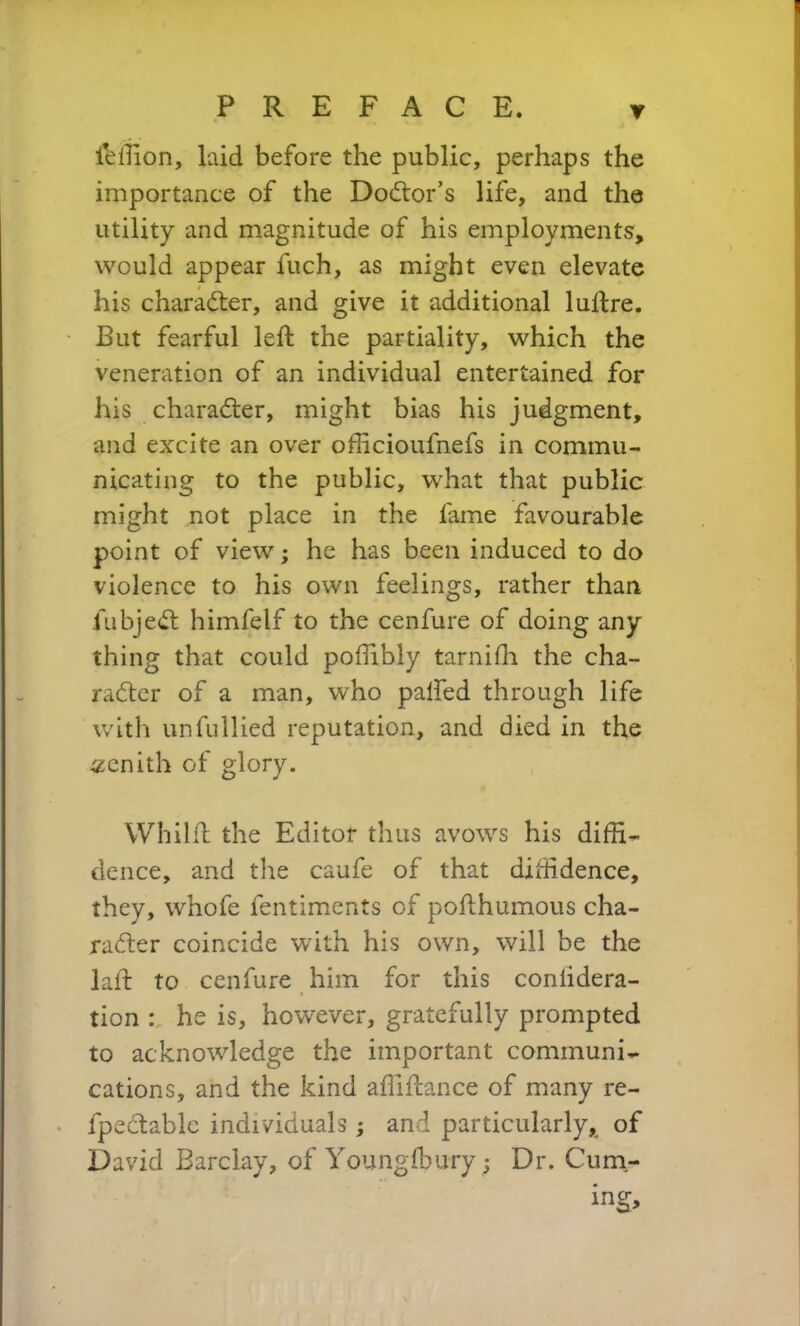 feffion, laid before the public, perhaps the importance of the Doctor’s life, and the utility and magnitude of his employments', would appear fuch, as might even elevate his character, and give it additional luftre. But fearful left the partiality, which the veneration of an individual entertained for his character, might bias his judgment, and excite an over officioufnefs in commu- nicating to the public, what that public might not place in the fame favourable point of view; he has been induced to do violence to his own feelings, rather than fubjeCt himfelf to the cenfure of doing any thing that could poffibly tarniffi the cha- racter of a man, who palfed through life with unfullied reputation, and died in the zenith of glory. Whilft the Editor thus avows his diffi- dence, and the caufe of that diffidence, they, whofe fentiments of pofthumous cha- racter coincide with his own, will be the laft to cenfure him for this coniidera- tion : he is, however, gratefully prompted to acknowledge the important communi- cations, and the kind affiftance of many re- fpeCtable individuals; and particularly* of David Barclay, of Youngftmry; Dr. Cum- ing,