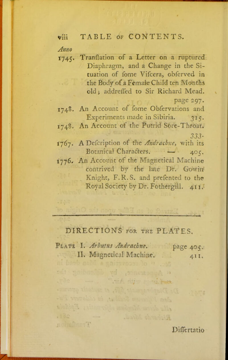 TABLE of CONTENTS. Anno 1745. Tranfiation of a Letter on a ruptured Diaphragm, and a Change in the Si- tuation of fome Vifcera, obferved in the Body of a Female Child ten Months old; addreffed to Sir Richard Mead. page 297. 1748. An Account of fome Obfervations and Experiments made in Sibiria. 315. 1748. An Account of the Putrid Sere-Throat. . 333' 1767. A Defcription of the Andrachne, with its Botanical Chara&ers. — 405, 1776. An Account of the Magnetica! Machine contrived by the late Dr. Gowin Knight, F.R.S. and prefented to the Royal Society by Dr. Fcthergili. 411, DIRECTIONS for the PLATES. Plate I. Arbutus Andrachne. II. Magnetica! Machine. page 405. 411. Differta tio