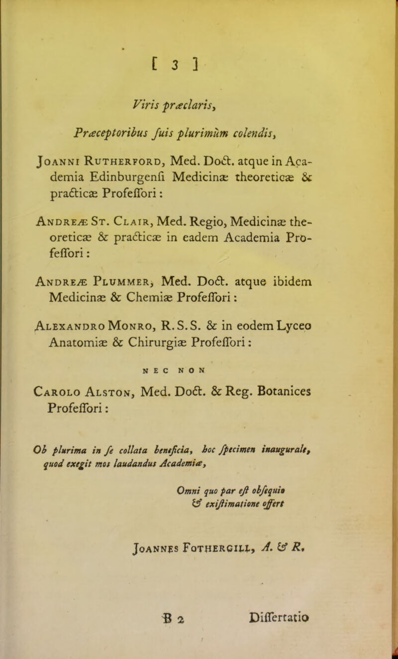 Viris prodaris. Praeeat oribus fuis -plurimum colendis, Joanni Rutherford, Med. Do<5t. atque in Aca- demia Edinburgenfi Medicina; theoretics & pradties Profeffori: Andrew St. Clair, Med. Regio, Medicins the- oretics & pradties in eadem Academia Pro- feffori : Andrew Plummer, Med. Do6b. atque ibidem Medicins & Chemise Profeffori: Alexandro Monro, R.S.S. & in eodem Lyceo Anatomis & Chirurgis Profeffori: NEC NON Carolo Alston, Med. Do6t. & Reg. Botanices Profeffori: Ob plurima in fe collata beneficia, hoc fpecimen inaugurate, quod exegit mos laudandus Academia, Omni quo par efi obfequio y exifiimatione offert Joannes Fothercill, A. fcf R, B 2 Differtatio /