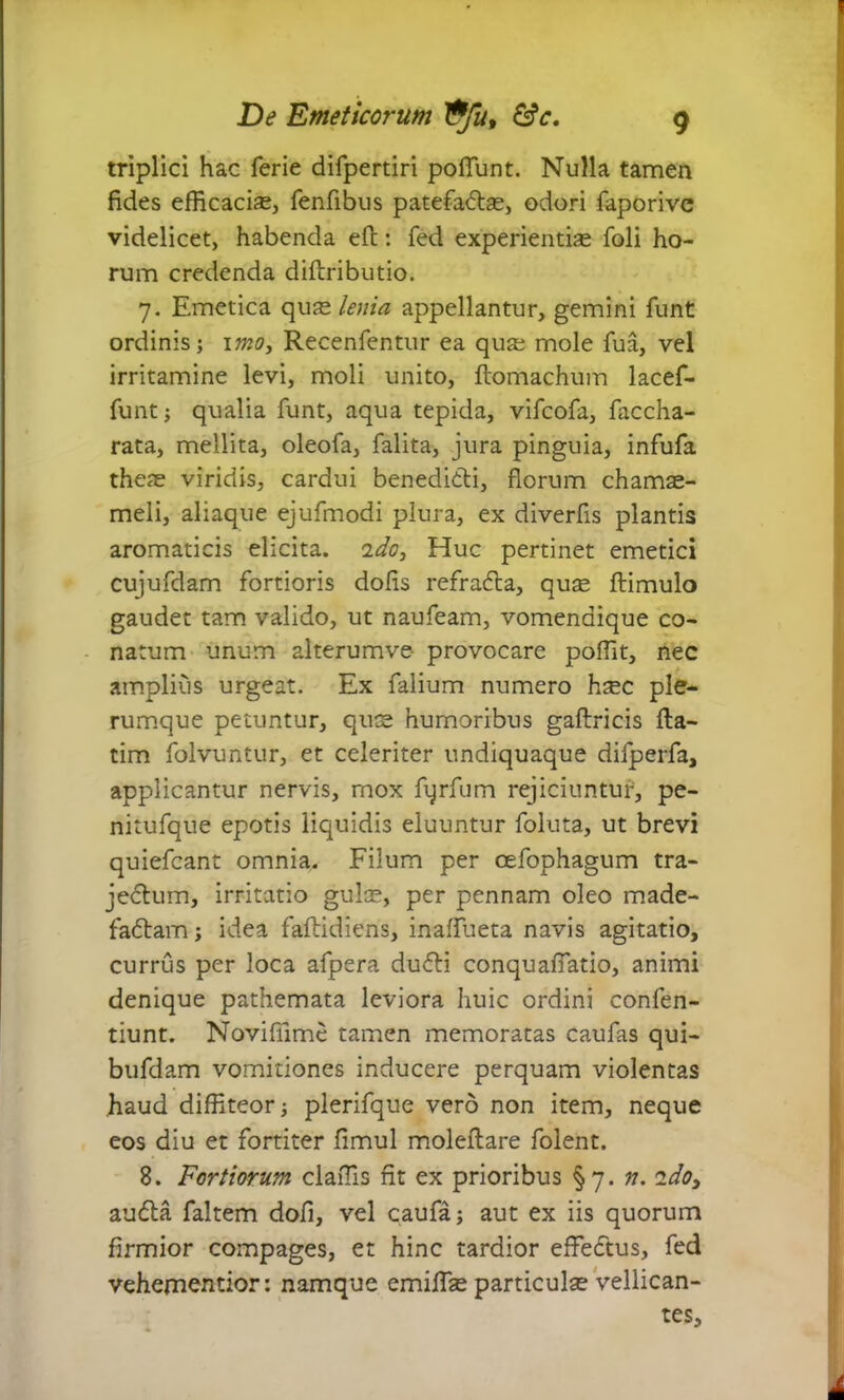 triplici hac ferie difpertiri poliunt. Nulla tamen fides efficacias, fenfibus patefaCtas, odori faporive videlicet, habenda eft: fed experientias foli ho- rum credenda difbributio. 7. Emetica quas lenia appellantur, gemini funt ordinis; 1 mo, Recenfentur ea qua; mole fua, vel irritamine levi, moli unito, flomachum lacef- funt; qualia funt, aqua tepida, vifcofa, faccha- rata, mellita, oleofa, falita, jura pinguia, infufa theas viridis, cardui benedicti, florum chamas- meli, aliaque ejufmodi plura, ex diverfis plantis aromaticis elicita. 1 do, Huc pertinet emetici cujufdam fortioris dolis refraCta, qute ftimulo gaudet tam valido, ut naufeam, vomendique co- natum unum alterumve- provocare polfit, nec amplius urgeat. Ex falium numero h^c ple- rumque petuntur, quas humoribus gaftricis fta- tim folvuntur, et celeriter undiquaque difperfa, applicantur nervis, mox fqrfum rejiciuntur, pe- nitufque epotis liquidis eluuntur foluta, ut brevi quiefcant omnia. Filum per cefophagum tra- jeCtum, irritatio gulas, per pennam oleo made- factam; idea faftidiens, inalfueta navis agitatio, currus per loca afpera duCti conquafiatio, animi denique pathemata leviora huic ordini confen- tiunt. Novifiime tamen memoratas caufas qui- bufdam vomitiones inducere perquam violentas haud diffiteor; plerifque vero non item, neque eos diu et fortiter fimul moleftare folent. 8. Fortiorum claflis fit ex prioribus §7. n. ido, auCta faltem dofi, vel caufa; aut ex iis quorum firmior compages, et hinc tardior effeftus, fed vehementior: namque emiffas particulas vellican- tes.