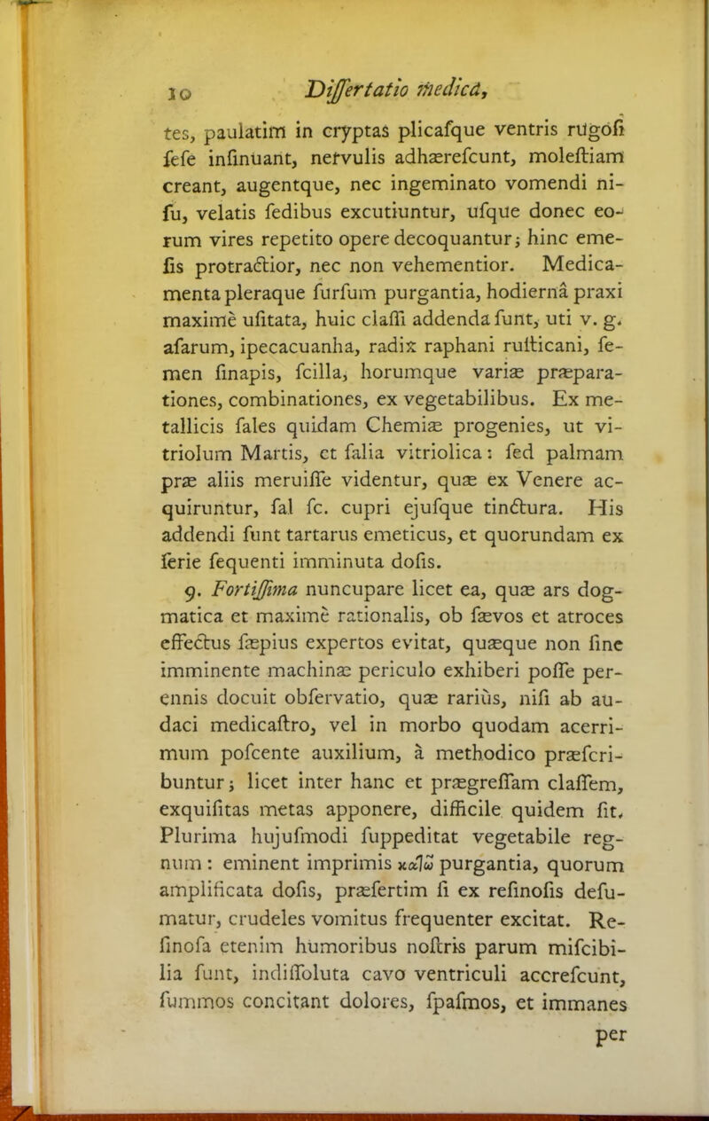 tes, paulatim in cryptas plicafque ventris riigofi fefe infinuant, nervulis adhserefcunt, moleftiam creant, augentque, nec ingeminato vomendi ni- fu, velatis fedibus excutiuntur, ufque donec eo-^ rum vires repetito opere decoquantur; hinc eme- fis protraddior, nec non vehementior. Medica- menta pleraque furfum purgantia, hodierna praxi maxime ufitata, huic claffi addenda funt, uti v. g. afarum, ipecacuanha, radix raphani ruiticani, fe- men finapis, fcilla, horumque varias praepara- tiones, combinationes, ex vegetabilibus. Ex me- tallicis fales quidam Chemiae progenies, ut vi- triolum Martis, ct falia vitriolica: fed palmam prae aliis meruilfe videntur, quae ex Venere ac- quiruntur, fal fc. cupri ejufque tindtura. His addendi funt tartarus emeticus, et quorundam ex ferie fequenti imminuta dofis. 9. Fortijfma nuncupare licet ea, quae ars dog- matica et maxime rationalis, ob fevos et atroces effectus faepius expertos evitat, quseque non fine imminente machinae periculo exhiberi poffe per- ennis docuit obfervatio, quae rarius, nifi ab au- daci medicaftro, vel in morbo quodam acerri- mum pofcente auxilium, a methodico prsefcri- bunturj licet inter hanc et praegrefTam claffem, exquifitas metas apponere, difficile quidem fit. Plurima hujufmodi fuppeditat vegetabile reg- num : eminent imprimis xotlu purgantia, quorum amplificata dofis, praefertim ii ex refinofis defu- matur, crudeles vomitus frequenter excitat. Re- finofa etenim humoribus noftris parum mifcibi- lia funt, indiffoluta cavo ventriculi accrefcunt, fummos concitant dolores, fpafmos, et immanes per