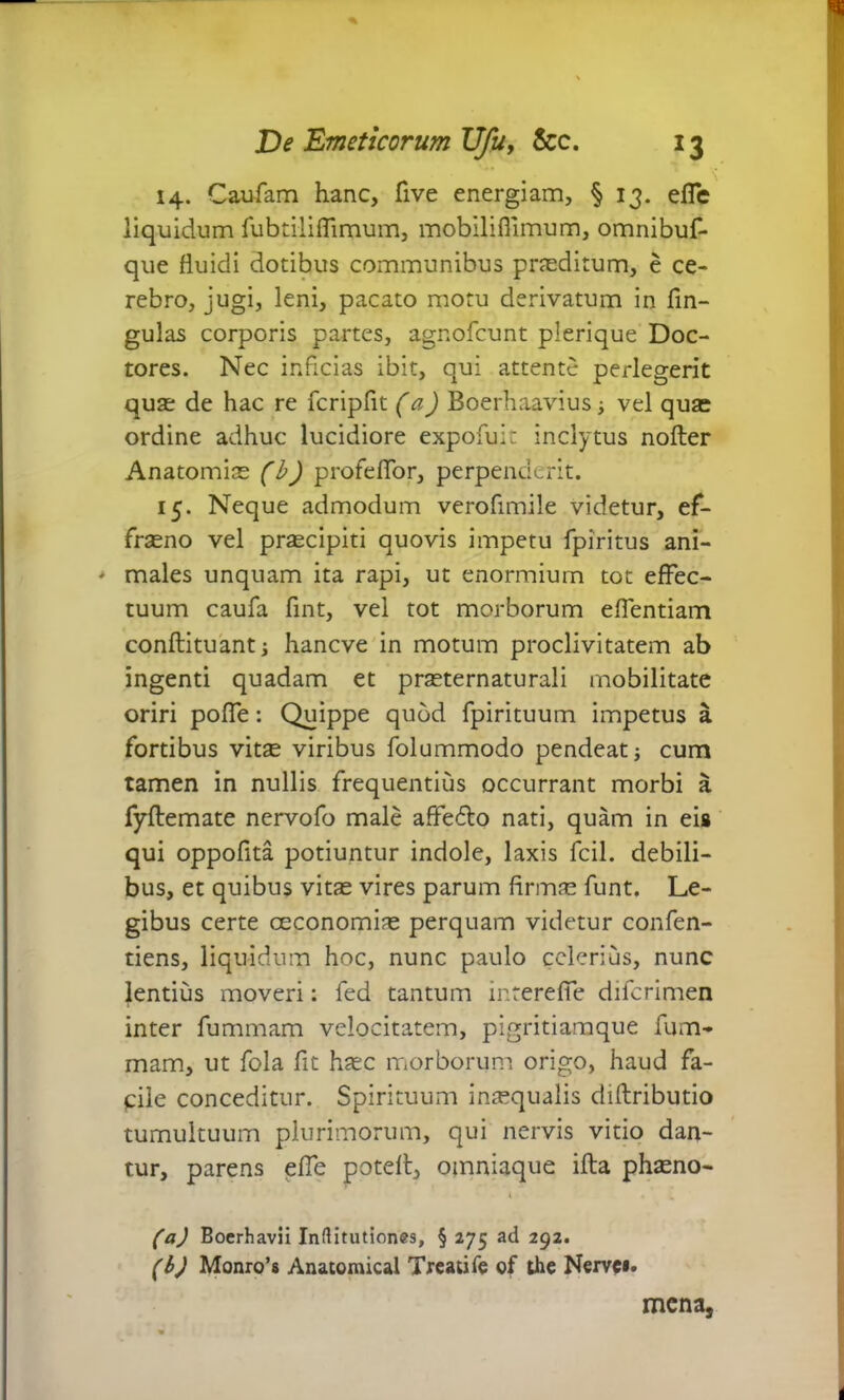 # \ 14. Caufam hanc, live energiam, § 13. effe liquidum fubtiliffimum, mobilifiimum, omnibuf- que fluidi dotibus communibus praeditum, e ce- rebro, jugi, leni, pacato motu derivatum in fin- gulas corporis partes, agnofcunt plerique Doc- tores. Nec inficias ibit, qui attente perlegerit quae de hac re fcripfit (a) Boerhaavius ■> vel quae ordine adhuc lucidiore expofuit inclytus nofter Anatomice (b) profeffor, perpenderit. 15. Neque admodum verofimile videtur, ef- frceno vel prcecipiti quovis impetu fpiritus ani- > males unquam ita rapi, ut enormium tot effec- tuum caufa fint, vel tot morborum effentiam conftituant i hancve in motum proclivitatem ab ingenti quadam et praeternaturali mobilitate oriri poffe: Quippe quod fpirituum impetus a fortibus vitee viribus folummodo pendeatj cum tamen in nullis frequentius occurrant morbi a fyftemate nervofo male affe&o nati, quam in eis qui oppofita potiuntur indole, laxis fcil. debili- bus, et quibus vitee vires parum firmae funt. Le- gibus certe ceconomiae perquam videtur confen- tiens, liquidum hoc, nunc paulo celerius, nunc lentius moveri: fed tantum intereffe diferimen inter fummam velocitatem, pigritiamque fum- mam, ut fola fit haec morborum origo, haud fa- cile conceditur. Spirituum inaequalis diftributio tumultuum plurimorum, qui nervis vitio dan- tur, parens effe potefl, omniaque illa phaeno- (a) Bocrhavii Inftitutiones, § 275 ad 292. (b) Monro’s Anatomical Treatife of the Nerve». mena,