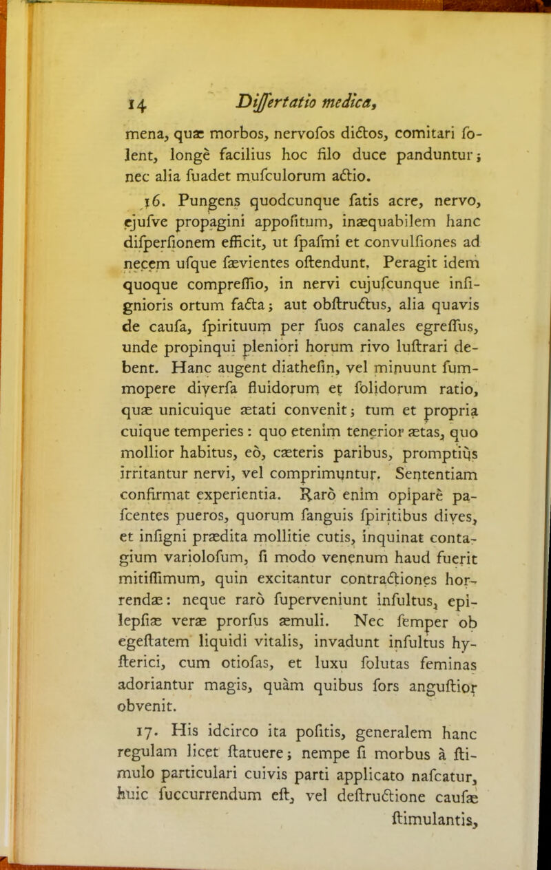 mena, qua: morbos, nervofos dittos, comitari fo- Jent, longe facilius hoc filo duce panduntur ■, nec alia fuadet mufculorum attio. 16. Pungens quodcunque fatis acre, nervo, ejufve propagini appofitum, inaequabilem hanc difperfionem efficit, ut fpafmi et convulfiones ad necem ufque faevientes offendunt. Peragit idem quoque compreffio, in nervi cujufcunque infi- gnioris ortum fatta; aut obflruttus, alia quavis de caufa, fpirituum per fuos canales egrefTus, unde propinqui pleniori horum rivo luftrari de- bent. Hanc augent diathefin, vel minuunt fum- mopere diverfa fluidorum et folidorum ratio, quae unicuique aetati convenit tum et propria cuique temperies: quo etenim tenerior aetas, quo mollior habitus, eo, caeteris paribus, promptius irritantur nervi, vel comprimuntur. Sententiam confirmat experientia. Haro enim opipare pa- fcentes pueros, quorum fanguis fpiritibus dives, et infigni praedita mollitie cutis, inquinat conta- gium variolofum, fi modo venenum haud fuerit mitiffimum, quin excitantur contrattiones hor- rendae: neque raro fuperveniunt infultus, epi- lepfiae verae prorfus aemuli. Nec femper ob egeftatem liquidi vitalis, invadunt infultus hy- fterici, cum otiofas, et luxu folutas feminas adoriantur magis, quam quibus fors anguflior obvenit. 17. His idcirco ita pofitis, generalem hanc regulam licet ftatuere; nempe fi morbus a fti- mulo particulari cuivis parti applicato nafcatur, huic fuccurrendum eft, vel deftruttione caufle ftimulantis.