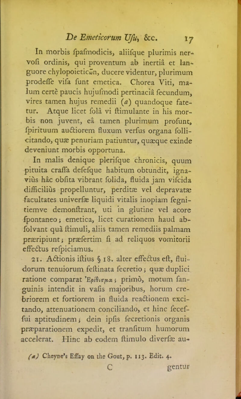 In morbis fpafmodicis, aliifque plurimis ner- vofi ordinis, qui proventum ab inertia et lan- guore chylopoieticwn, ducere videntur, plurimum prodefie vifa funt emetica. Chorea Viti, ma- lum certe paucis hujufmodi pertinacia fecundum* vires tamen hujus remedii (a) quandoque fate- tur. Atque licet fola vi ftimulante in his mor- bis non juvent, ea tamen plurimum profunt, fpirituum audliorem fluxum verfus organa folli- citando, quas penuriam patiuntur, quasque exinde deveniunt morbis opportuna. In malis denique plerifque chronicis, quum pituita crafla defefque habitum obtundit, igna- vius hac obfita vibrant folida, fluida jam vifcida difficilius propelluntur, perditae vel depravatae facultates univerfas liquidi vitalis inopiam fegni- tiemve demonftrant, uti in glutine vel acore fpontaneo; emetica, licet curationem haud ab- folvant qua ftimuli, aliis tamen remediis palmam praeripiunt j prasfertim fi ad reliquos vomitorii effedtus refpiciamus. 21. A6lionis illius § i8. alter effedlus eft, flui- dorum tenuiorum feftinata fecretio; quae duplici ratione comparat ’EpeOi<rp.x; primo, motum fan- guinis intendit in vafis majoribus, horum cre- briorem et fortiorem in fluida readtionem exci- tando, attenuationem conciliando, et hinc fecef- fui aptitudinem; dein ipfis fecretionis organis praeparationem expedit, et tranfitum humorum accelerat. Hinc ab eodem ftimulo diverfae au- (*) Cheyne’s ElTay on the Gout, p. 113. Edit» 4. c gentur