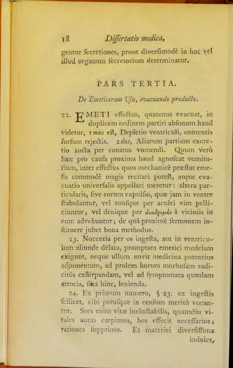 gentur fecretiones, prout diverfimode in hoc vel illud organum fecretorium determinatur. PARS TERTIA. De Emeticorum Ufu, evacuando ■produElo. <22. JGfMETI effedtus, quatenus evacuat, in duplicem ordinem partiri abfonum haud videtur, i mus eft. Depletio ventriculi, contentis furfum rejedtis. 2dus> Aliarum partium excre- tio audta per conatus vomendi. Quum vero hsec pro caufa proxima haud agnofcat vomito- rium, inter effedtus quos mechanice prasftat eme- fis commode magis recitari poteft, atque eva- cuatio univerfalis appellari meretur : altera par- ticularis, five eorum expulfio, quas jam in ventre flabulantur, vel eoufque per aculei vim pelli- ciuntur j vel denique per dvutyopriv a viciniis irf cum advehuntur; de qua proxime fermonem in- itituere jubet bona methodus. 23. Nocentia per os ingefta, aut in ventricu- lum aliunde delata, promptam emetici medelam exigunt, neque ullum novit medicina potentius adjumentum, ad prolem horum morbofam radi- citus exftirpandam, vel ad fymptomata quaedam atrocia, fota hinc, lenienda. 24. Ex priorum numero, § 23. ex ingeftis fcilicet, cibi potufque in cenfum merito vocan- tur. Sors enim vitae ineltidtabilis, quamdiu vi- tales auras carpimus, hos effecit neceffarios ; rationes fupprimo. Et materiei diverfifiima indoles.