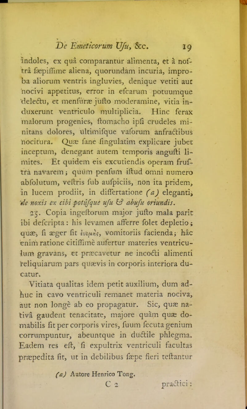 indoles, ex qua comparantur alimenta, et a nof- tra faepiffime aliena, quorundam incuria, impro- ba aliorum ventris ingluvies, denique vetiti aut 'nocivi appetitus, error in dearum potuumque 'delecffu, et menfurae jufto moderamine, vitia in- duxerunt ventriculo multiplicia. Hinc ferax malorum progenies^ ftomacho ipfi crudeles mi- nitans dolores, ultimifque vaforum anfradtibus 'nocitura. Quae fine fingulatim explicare jubet inceptum, denegant autem temporis angufti li- mites. Et quidem eis excutiendis operam fruf- tra navarem; quum penfum iftud omni numero abfolutum, veftris fub aufpiciis, non ita pridem, in lucem prodiit, in differtatione (a) eleganti, 'de noxis ex cibi potiifque uju E? abufu oriundis. 25. Copia ingeltorum major jufto mala parit ibi deferipta: his levamen afferre folet depletio; quae, fi seger fit evtpvt, vomitoriis facienda; hac enim ratione citiflime aufertur materies ventricu- lum gravans, et praecavetur ne inco<5li alimenti deliquiarum pars quaevis in corporis interiora du- catur» Vitiata qualitas idem petit auxilium, dum ad- huc in cavo ventriculi remanet materia nociva, aut non longe ab eo propagatur. Sic, quae na- tiva gaudent tenacitate, majore quam quae do- mabilis fit per corporis vires, fuum fecuta genium corrumpuntur, abeuntque in duftile phlegma. Eadem res eft, fi expultrix ventriculi facultas pnepedita fit, ut in debilibus faepe fieri teftantur (a) Aatore Henrico Tong. C 2 praddei: