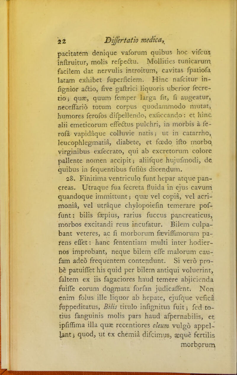 pacitatem denique vaforum quibus hoc vifcus. inftruitur, molis refpe&u. Mollities tunicarum, facilem dat nervulis introitum, cavitas fpatiofa latam exhibet fuperficiem. Hinc nafcitur in- fignior a£tio, five gaftrici liquoris uberior fecre- tio; quas, quum femper larga fit, fi augeatur, necefiario totum corpus quodammodo mutat, humores ferofos difpellendo, exficcando : et hinc alii emeticorum effedtus pulchri, in morbis a fe- rofa vapidaque colluvie natis ; ut in catarrho, leucophlegmatia, diabete, et foedo ifto morbo, virginibus exfecrato, qui ab excretorum colore pallente nomen accipit; aliifque hujufmodi, de quibus in fequentibus fuflus dicendum. 28. Finitima ventriculo funt hepar atque pan- creas. Utraque fua fecreta fluida in ejus cavum quandoque immittunt; quas vel copia, vel acri- monia, vel utraque chylopoiefin temerare pof- funt: bilis fepius, rarius fuccus pancreaticus, morbos excitandi reus incufatur. Bilem culpa- bant veteres, ac fi morborum fasviflimorum pa- rens effet: hanc fententiam multi inter hodier- nos improbant, neque bilem effe malorum cau- fam adeo frequentem contendunt. Si vero pro- be patuiflet his quid per bilem antiqui voluerint, faltem ex iis fagaciores haud temere abjicienda fuiflfe eorum dogmata forfan judicaftent. Non enim folus ille liquor ab hepate, ejufque veflca fuppeditatus. Bilis titulo infignitus fuit; fed to- tius fanguinis molis pars haud afpernabilis, et ipfiflima illa quae recentiores deum vulgo appel- lant ; quod, ut ex chemia difcimus, asque fertilis morborum v ' *' . !