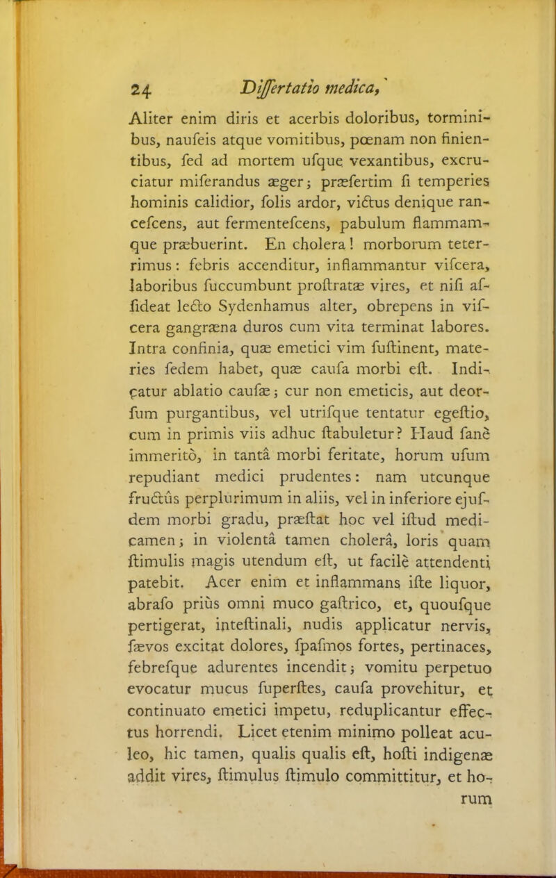 Aliter enim diris et acerbis doloribus, tormini- bus, naufeis atque vomitibus, poenam non finien- tibus, fed ad mortem ufque vexantibus, excru- ciatur miferandus aeger; praefertim fi temperies hominis calidior, fobs ardor, vidtus denique ran- cefcens, aut fermentefcens, pabulum fiammam- que praebuerint. En cholera ! morborum teter- rimus: febris accenditur, inflammantur vifcera, laboribus fuccumbunt proftratae vires, et nifi af- fideat ledlo Sydenhamus alter, obrepens in vif- cera gangraena duros cum vita terminat labores. Intra confinia, quae emetici vim fuftinent, mate- ries fedem habet, quae caufa morbi eft. Indi-, patur ablatio caufe; cur non emeticis, aut deor- fum purgantibus, vel utrifque tentatur egeftio, cum in primis viis adhuc ftabuletur? Haud fane immerito, in tanta morbi feritate, horum ufum repudiant medici prudentes: nam utcunque frudtus perplurimum in aliis, vel in inferiore ejufi- dem morbi gradu, praeftat hoc vel illud medi- camen ; in violenta tamen cholera, loris quam Hirnulis magis utendum eft, ut facile attendenti patebit. Acer enim et inflammans ille liquor, abrafo prius omni muco gaftrico, et, quoufque pertigerat, intellinali, nudis applicatur nervis, fievos excitat dolores, fpafmos fortes, pertinaces, febrefque adurentes incendit; vomitu perpetuo evocatur mucus fuperftes, caufa provehitur, et continuato emetici impetu, reduplicantur effec- tus horrendi. Licet etenim minimo polleat acu- leo, hic tamen, qualis qualis eft, hofti indigenae addit vires, ftimulus ftimulo committitur, et ho- rum