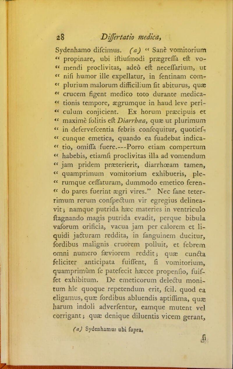 Sydenhamo difcimus. (a) “ Sane vomitorium propinare, ubi iftiufmodi prasgrefifa eft vo- Cf mendi proclivitas, adeo eft necefiarium, ut <c nift humor ille expellatur, in fentinam com- <c plurium malorum difficilium fit abiturus, quae ec crucem figent medico toto durante medica- <( tionis tempore, asgrumque in haud leve peri- <c culum conjicient. Ex horum praecipuis et <f maxime folitis eft Diarrhoea, quas ut plurimum t( in defervefcentia febris confequitur, quotief- tc cunque emetica, quando ea fuadebat indica- ec tio, omifta fuere.—-Porro etiam compertum {f habebis, etiamfi proclivitas illa ad vomendum cc jam pridem praeterierit, diarrhoeam tamen, <c quamprimum vomitorium exhibueris, ple- “ rumque ceftaturam, dummodo emetico feren- do pares fuerint asgri vires.” Nec fane teter- rimum rerum confpedum vir egregius delinea- vit ; namque putrida haec materies in ventriculo ftagnando magis putrida evadit, perque bibula vaforum orificia, vacua jam per calorem et li- quidi j aduram reddita, in fanguinem ducitur, fordibus malignis cruorem polluit, et febrem omni numero fasviorem reddit; quas eunda feliciter anticipata fuiflent, fi vomitorium, quamprimum fe patefecit hsecce propenfio, fuif- fet exhibitum. De emeticorum deledu moni- tum hic quoque repetendum erit, fcil. quod ea eligamus, quas fordibus abluendis aptiftima, quje harum indoli adverfentur, eamque mutent vel corrigant; quas denique diluentis vicem gerant, (aj Sydenhamus ubi fupra, X>