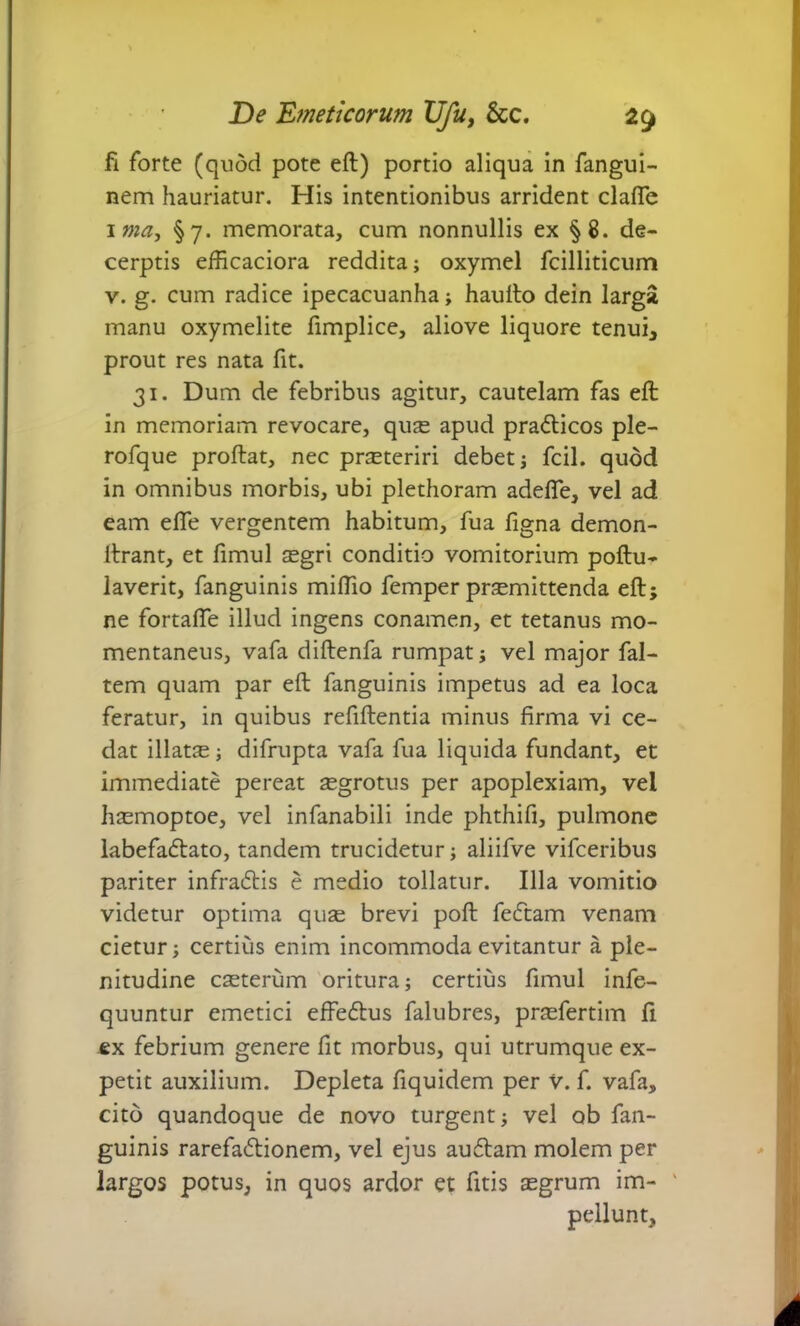 fi forte (quod pote eft) portio aliqua in fangui- nem hauriatur. His intentionibus arrident clafie ima, §7. memorata, cum nonnullis ex §8. de- cerptis efficaciora reddita; oxymel fcilliticum v. g. cum radice ipecacuanha; haufto dein larga manu oxymelite fimplice, aliove liquore tenui, prout res nata fit. 31. Dum de febribus agitur, cautelam fas eft in memoriam revocare, qu£e apud pra&icos ple- rofque proftat, nec prsteriri debet; fcil. quod in omnibus morbis, ubi plethoram adefle, vel ad eam eftfe vergentem habitum, fua ligna demon- ftrant, et fimul segri conditio vomitorium poftu- laverit, fanguinis miflio femper praemittenda eft; ne fortalfe illud ingens conamen, et tetanus mo- mentaneus, vafa diftenfa rumpat; vel major fal- tem quam par eft fanguinis impetus ad ea loca feratur, in quibus refiftentia minus firma vi ce- dat illatae; difrupta vafa fua liquida fundant, et immediate pereat aegrotus per apoplexiam, vel haemoptoe, vel infanabili inde phthifi, pulmone labefadtato, tandem trucidetur; aliifve vifceribus pariter infradtis e medio tollatur. Illa vomitio videtur optima quae brevi poft fe£tam venam cietur; certius enim incommoda evitantur a ple- nitudine ceterum oritura; certius fimul infe- quuntur emetici effedus falubres, praefertim fi ex febrium genere fit morbus, qui utrumque ex- petit auxilium. Depleta fiquidem per V. f. vafa, cito quandoque de novo turgent; vel ob fan- guinis rarefa£tionem, vel ejus auftam molem per largos potus, in quos ardor et fitis aegrum im- ' pellunt.