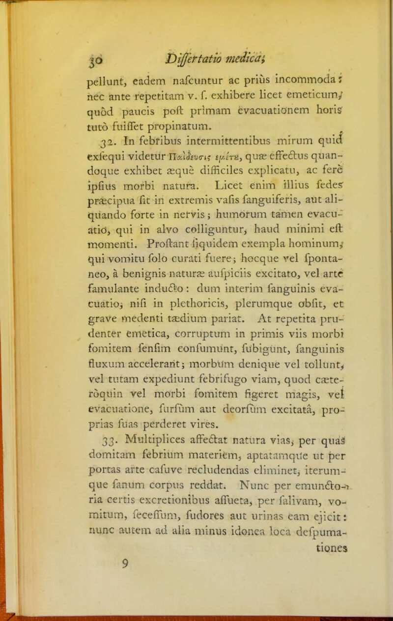 •t ■ . * jo Differtatio medica; t pellunt, eadem nafcuntur ac prius Incommoda; nec ante repetitam v. f. exhibere licet emeticum/ quod paucis poll primam evacuationem horis tuto fuifTet propinatum. 32. In febribus intermittentibus mirum quid exfequi videtur IT*i<Wk £/Ath, quas effeflus quan- doque exhibet teque difficiles explicatu, ac fere ipfius morbi natura. Licet enim illius fedes prascipua fit in extremis vafis fanguiferis, aut ali- quando forte in nervis; humorum tamen evacu- atio, qui in alvo colliguntur, haud minimi eft momenti. Proliant iiquidem exempla hominum/ qui vomitu folo curati fuere; hecque vel fponta- neo, a benignis naturas aufpiciis excitato, vel arte famulante indu£k>: dum interim fanguinis eva- cuatio; nili in plethoricis, plerumque obfit, et grave medenti taedium pariat. At repetita pru- denter emetica, corruptum in primis viis morbi fomitem fenfim confumunt, fubigunt, fanguinis fluxum accelerant; morbum denique vel tollunt* vel tutam expediunt febrifugo viam, quod caste- roquin vel morbi fomitem figeret magis, vel evacuatione, furfum aut deorlum excitata, pro- prias fu as perderet vires. 33. Multiplices affectat natura vias, per qua3 domitam febrium materiem, aptatarnqite ut per portas arte cafuve recludendas eliminet, iterum- que fanum corpus reddat. Nunc per emundto-i ria certis excretionibus affueta, per falivam, vo- mitum, feceffum, fudores aut urinas eam ejicit: nunc a-utem ad alia minus idonea loca defpuma- tiones 9