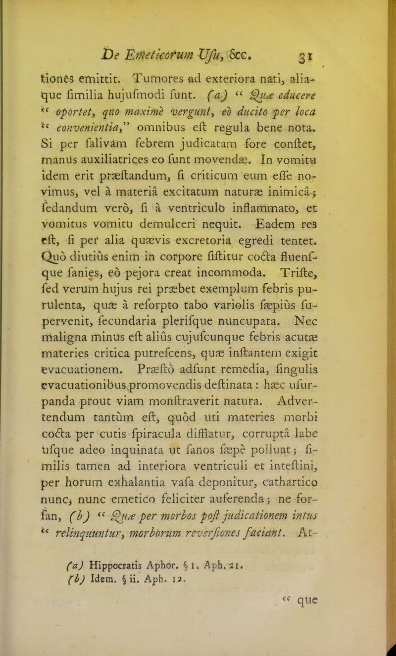 tiones emittit. Tumores ad exteriora nati, alia- que fimilia hujufmodi funt. (a) <c ^u<e educere <f oportet, quo maxime vergunt, eo ducito per loca tc convenientia,” omnibus e ft regula bene nota. Si per falivam febrem judicatam fore conftet, maniis auxiliatrices eo funt movendae. In vomitu idem erit praedandum, fi criticum eum efte no- vimus, vel a materia excitatum naturas inimica; fedandum vero, fi a ventriculo inflammato, et vomitus vomitu demulceri nequit. Eadem res eft, fi per alia quasvis excretoria egredi tentet. Quo diutius enim in corpore flftitur codta fluenf- que fanies, eo pejora creat incommoda. Trifte, fed verum hujus rei praebet exemplum febris pu- rulenta, quce a reforpto tabo variolis faspius fu- pervenit, lecundaria plerifque nuncupata. Nec maligna minus eft alius cujufcunque febris acutas materies critica putrefcens, quae initantem exigit evacuationem. Prasfto adfunt remedia, fingulis evacuationibus promovendis deftinata : haec ufur- panda prout viam monftraverit natura. Adver- tendum tantum eft, quod uti materies morbi co£ta per cutis fpiracula difflatur, corrupta labe Ufque adeo inquinata ut fanos laspe polluat; fi- milis tamen ad interiora ventriculi et inteftini, per horum exhalantia vafa deponitur, cathartico nunc, nunc ernetico feliciter auferenda; ne for- fan, (b) “ Qua per morbos poft judicationem intus u relinquuntur, morborum reverfiones faciant. At- (a) Hippocratis Aphor. §i. Aph.21, (b) Idem. § ii. Aph. 12. ff que