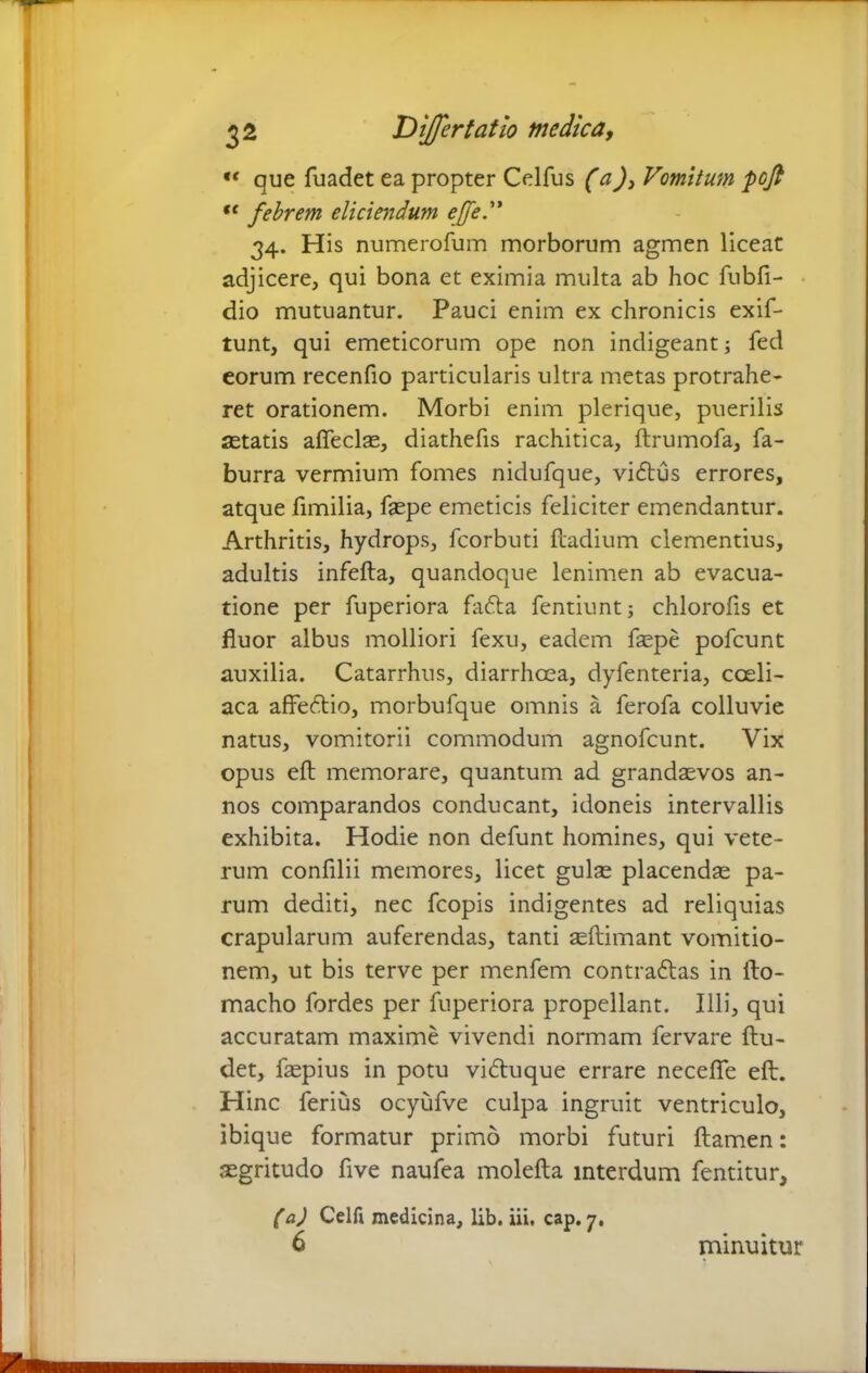 « que fuadet ea propter Celfus (a)3 Vomitum pofi fe febrem eliciendum ejfed* 34. His numerofum morborum agmen liceat adjicere, qui bona et eximia multa ab hoc fubfi- dio mutuantur. Pauci enim ex chronicis exif- tunt, qui emeticorum ope non indigeant; fed eorum recenfio particularis ultra metas protrahe- ret orationem. Morbi enim plerique, puerilis astatis affeclas, diathefis rachitica, ftrumofa, fa- burra vermium fomes nidufque, vidtus errores, atque fimilia, faepe emeticis feliciter emendantur. Arthritis, hydrops, fcorbuti ftadium clementius, adultis infefta, quandoque lenimen ab evacua- tione per fuperiora fafta fentiunt; chlorofis et fluor albus molliori fexu, eadem faepe pofcunt auxilia. Catarrhus, diarrhoea, dyfenteria, coeli- aca affedtio, morbufque omnis a ferofa colluvie natus, vomitorii commodum agnofeunt. Vix opus eft memorare, quantum ad grandaevos an- nos comparandos conducant, idoneis intervallis exhibita. Hodie non defunt homines, qui vete- rum confilii memores, licet gulae placendae pa- rum dediti, nec fcopis indigentes ad reliquias crapularum auferendas, tanti seftimant vomitio- nem, ut bis terve per menfem contrattas in fto- macho fordes per fuperiora propellant. Illi, qui accuratam maxime vivendi normam fervare ftu- det, faepius in potu viftuque errare neceffe eft. Hinc ferius ocyufve culpa ingruit ventriculo, ibique formatur primo morbi futuri ftamen: aegritudo five naufea molefta interdum fentitur, (a) Celfi medicina, lib. iii, cap. 7, minuitur