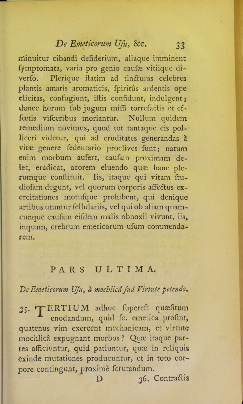 minuitur cibandi defiderium, aliaque imminent fymptomata, varia pro genio caulae vitiique di- verfo. Plerique ftatim ad tin&uras celebres plantis amaris aromaticis, fpiritus ardentis ope elicitas, confugiunt, iftis confidunt, indulgent; donec horum fub jugum milii torrefa&is et ef- fcetis vifceribus moriantur. Nullum quidem remedium novimus, quod tot tantaque eis pol- liceri videtur, qui ad cruditates generandas a vitse genere fedentario proclives funtj natum enim morbum aufert, caufam proximam de- let, eradicat, acorem eluendo quae hanc ple- rumque conftituit. Iis, itaque qui vitam ftu- diofam degunt, vel quorum corporis affe&us ex- ercitationes motufque prohibent, qui denique artibus utuntur fellulariis, vel qui ob aliam quam- cunque caufam eifdem malis obnoxii vivunt, iis, inquam, crebrum emeticorum ufum commenda- rem. PARS ULTIMA. De Emeticorum Ufu, a mochlicd fuci Virtute -petendo* 35. rr' E RT IUM adhuc fupereft quaefitum A enodandum, quid fc. emetica profint, quatenus vim exercent mechanicam, et virtute mochlica expugnant morbos ? Quae itaque par- tes afficiuntur, quid patiuntur, quae in reliquis exinde mutationes producuntur, et in toto cor- pore contingunt, proxime ferutandum. D 36. Contrariis
