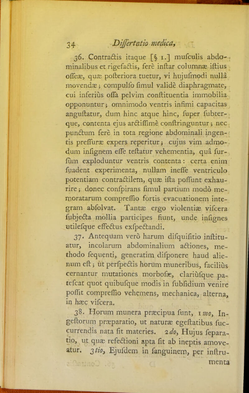 36. Contradis itaque [§ 1.] mufculis abdo- minalibus et rigefadis, fere inftar columnae illius offe^, quas polteriora tuetur, vi hujufmodi nulla movendae; compulfo fimul valide diaphragmate, cui inferius offa pelvim conftituentia immobilia opponuntur; omnimodo ventris infimi capacitas anguftatur, dum hinc atque hinc, fuper fubter- que, contenta ejus ardiffime conftringuntur; nec pundum fere in tota regione abdominali ingen- tis preffurae expers reperitur; cujus vim admo- dum infignem effe teftatur vehementia, qua fur- liim exploduntur ventris contenta: certa enim fuadent experimenta, nullam ineffe ventriculo potentiam contradilem, quae illa poffunt exhau- rire ; donec confpirans fimul partium modo me- moratarum compreffio fortis evacuationem inte- gram abfolvat. Tantae ergo violentiae vifcera fubjeda mollia participes fiunt, unde infignes utilefque effedus exfpedandi. 37. Antequam vero harum difquifitio inllitu- atur, incolarum abdominalium adiones, me- thodo fequenti, generatim difponere haud alie- num eftj iit perfpedis horum muneribus, facilius cernantur mutationes morbofe, clariufque pa- tefcat quot quibufque modis in fubfidium venire poffit compreffio vehemens, mechanica, alterna, in haec vifcera. 38. Horum munera praecipua funt, ipto, In- geftorum praeparatio, ut naturae egeftatibus fuc- currendis nata fit materies. 2do, Hujus fepara- tio, ut quas refedioni apta fit ab ineptis amove- atur. 3 tio3 Ejufdem in fanguinein, per inftru- menta