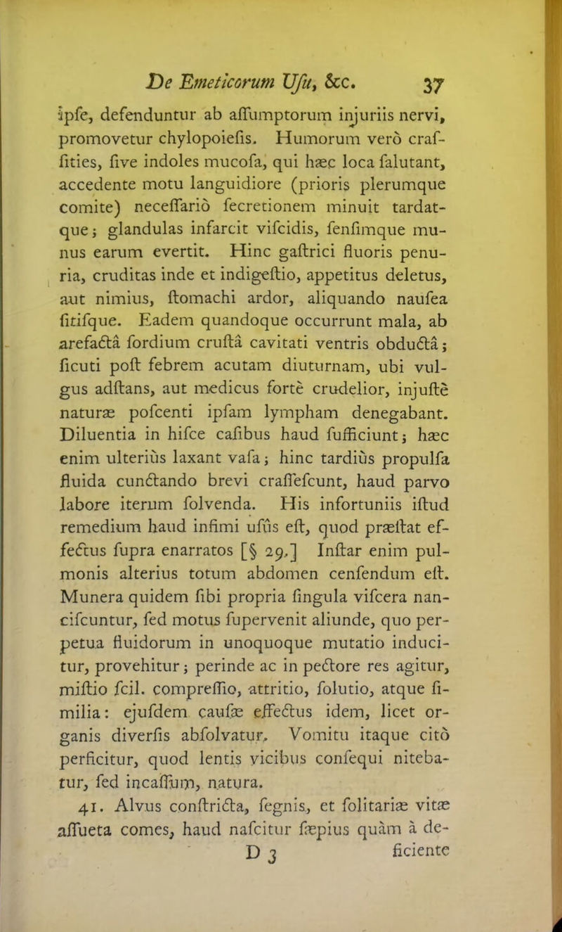 ipfe, defenduntur ab aflumptorum injuriis nervi, promovetur chylopoiefis. Humorum vero craf- fities, five indoles mucofa, qui haec loca falutant, accedente motu languidiore (prioris plerumque comite) neceflario fecretionem minuit tardat- que; glandulas infarcit vifcidis, fenfimque mu- nus earum evertit. Hinc gaftrici fluoris penu- ria, cruditas inde et indigeftio, appetitus deletus, aut nimius, ftomachi ardor, aliquando naufea fitifque. Eadem quandoque occurrunt mala, ab arefada fordium crufta cavitati ventris obduda; ficuti poll: febrem acutam diuturnam, ubi vul- gus adftans, aut medicus forte crudelior, injufte naturae pofcenti ipfam lympham denegabant. Diluentia in hifce cafibus haud fufficiunt; haec enim ulterius laxant vafa; hinc tardius propulfa fluida cundando brevi crafiefcunt, haud parvo labore iterum folvenda. His infortuniis iftud remedium haud infimi ufus eft, quod praeltat ef- fedus fupra enarratos [§ 29,] Inftar enim pul- monis alterius totum abdomen cenfendum ell. Munera quidem fibi propria fingula vifcera nan- cifcuntur, fed motus fupervenit aliunde, quo per- petua fluidorum in unoquoque mutatio induci- tur, provehitur; perinde ac in pedore res agitur, miftio fcil. compreflio, attritio, folutio, atque fi- milia: ejufdem caufae efledus idem, licet or- ganis diverfis abfolvatur. Vomitu itaque cito perficitur, quod lentis vicibus conlequi niteba- tur, fed incaflum, natura. 41. Alvus conftrida, fegnis, et folitaricE vitae aflueta comes, haud nafcitur fnspius quam a de- D 3 ficiente i