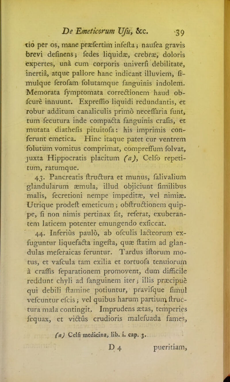 tio per os, mane praefertim infefta j naufea gravis brevi definens; fedes liquidae, crebras, doloris expertes, una cum corporis univerfi debilitate, inertia, atque pallore hanc indicant illuviem, fi- mulque ferofam folutamque fanguinis indolem. Memorata fymptomata correftionem haud ob- fcure innuunt. Expreffio liquidi redundantis, et robur additum canaliculis primo neceffaria funt, tum fecutura inde compafta fanguinis crafis, et mutata diathefis pituitofa: his imprimis con- ferunt emetica. Hinc itaque patet cur ventrem folutum vomitus comprimat, compreffum folvat, juxta Hippocratis placitum (a), Celfo repeti- tum, ratumque. 43. Pancreatis ftru£lura et munus, fal i valium glandularum aemula, illud objiciunt fimilibus malis, fecretioni nempe impeditas, vel nimias. Utrique prodeft emeticum ; obftruftionem quip- pe, fi non nimis pertinax fit, referat, exuberan- tem laticem potenter emungendo exficcat. 44. Inferius paulo, ab ofculis lafteorum ex- fuguntur liquefa£ta ingefta, quas flatim ad glan- dulas meferaicas feruntur. Tardus illorum mo- tus, et vafcula tam exilia et tortuofa tenuiorum a craffis feparationem promovent, dum difficile reddunt chyli ad fanguinem iter j illis prascipue qui debili flamine potiuntur, pravifque fimul vefcuntur elcisj vel quibus harum partium, Eruc- tura mala contingit. Imprudens 3stas, temperies fequax, et vidtus crudioris malefuada fames, (a) Celfi medicina, lib. i. cap. 3. d4 pueritiam.