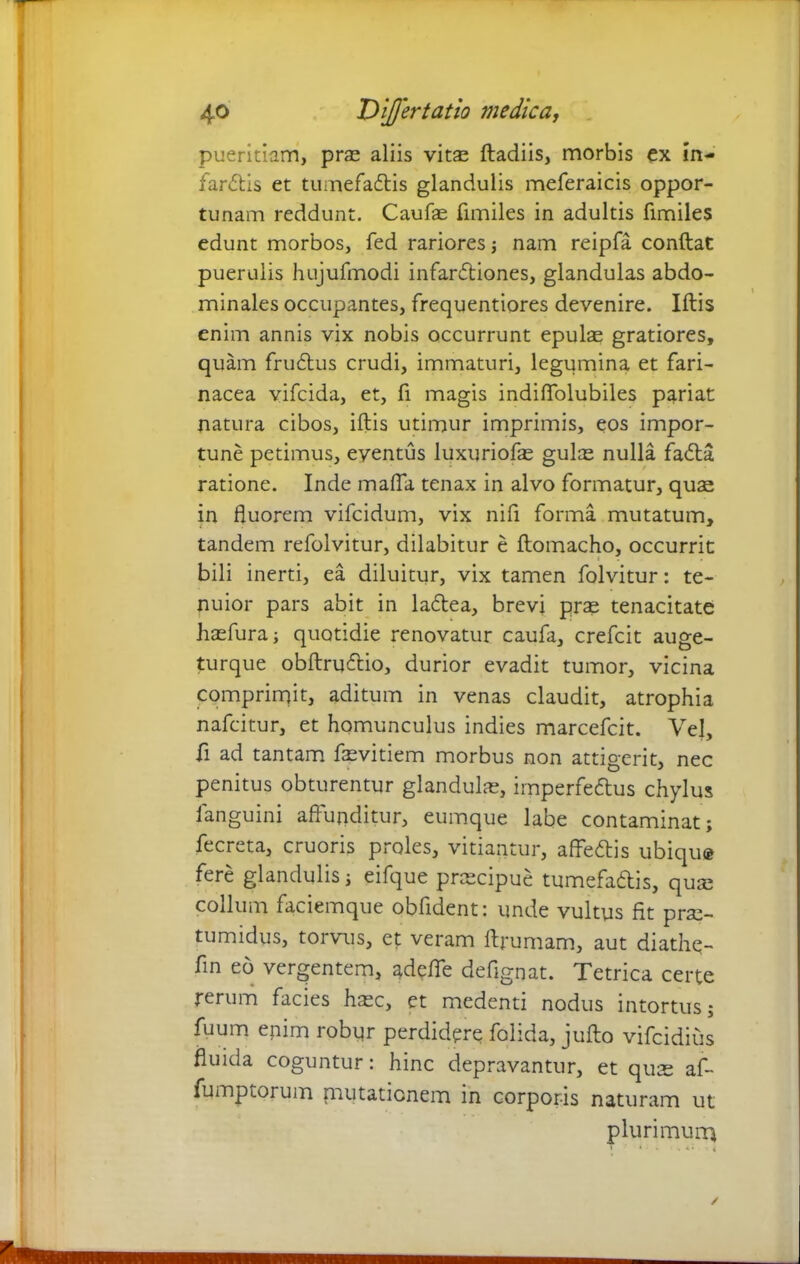 pueritiam, prae aliis vit^ ftadiis, morbis ex in- far£tis et tumefadlis glandulis meferaicis oppor- tunam reddunt. Caufae fimiles in adultis fimiles edunt morbos, fed rariores ; nam reipfa conftat puerulis hujufmodi infanftiones, glandulas abdo- minales occupantes, frequentiores devenire. Iftis enim annis vix nobis occurrunt epulae gratiores, quam frudtus crudi, immaturi, legumina et fari- nacea vifcida, et, fi magis indiffolubiles pariat natura cibos, iftis utimur imprimis, eos impor- tune petimus, eventus luxuriofae gulae nulla fadta ratione. Inde mafia tenax in alvo formatur, quae in fluorem vifcidum, vix nifi forma mutatum, tandem refolvitur, dilabitur e ftomacho, occurrit bili inerti, ea diluitur, vix tamen folvitur: te- nuior pars abit in ladtea, brevi prae tenacitate haefura; quotidie renovatur caufa, crefcit auge- turque obftru&io, durior evadit tumor, vicina comprimit, aditum in venas claudit, atrophia nafcitur, et homunculus indies marcefcit. Vel, fi ad tantam faevitiem morbus non attigerit, nec penitus obturentur glandulae, imperfe&us chylus languini affunditur, eumque labe contaminat; fecreta, cruoris proles, vitiantur, affecftis ubiqu® fere glandulis; eifque praecipue tumefadis, quae collum faciemque obfident: unde vultus fit prae- tumidus, torvus, et veram ftrumam, aut diathe- fin eo vergentem, adefie defignat. Tetrica certe rerum facies haec, et medenti nodus intortus; fuum enim robur perdidere folida, jufto vifcidius fluida coguntur: hinc depravantur, et qute af- fumptorum {mutationem in corporis naturam ut plurimum