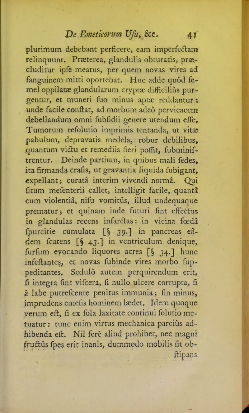 plurimum debebant perficere, eam imperfe<5lam relinquunt. Praeterea, glandulis obturatis, prae- cluditur ipfe meatus, per quem novas vires ad fanguinem mitti oportebat. Huc adde quod fe- mel oppilatae glandularum cryptae difficilius pur- gentur, et muneri fuo minus aptse reddantur: unde facile conflat, ad morbum adeo pervicacem debellandum omni fubfidii genere utendum efife. Tumorum refolutio imprimis tentanda, ut vitas pabulum, depravatis medela, robur debilibus, quantum vi<5lu et remediis fieri poffit, fubminif- trentur. Deinde partium, in quibus mali fedes, ita firmanda crafis, ut gravantia liquida fubigant, expellant; curata interim vivendi norma. Qui fitum mefenterii callet, intelligit facile, quanta cum violentia, nifu vomitus, illud undequaque prematur j et quinam inde futuri fint effe&us in glandulas recens infanflas: in vicina foeda fpurcitie cumulata [§ 39.] in pancreas ea- dem fcatens [J 43.] in ventriculum denique, furfum evocando liquores acres [§ 34.] hunc infeftantes, et novas fubinde vires morbo fup- peditantes, Sedulo autem perquirendum erit, fi integra fint vifcera, fi nullo ulcere corrupta, fi a labe putrefeente penitus immunia; fin minus, imprudens emefis hominem hedet. Idem quoque verum eft, fi ex fola laxitate continui folutio me- tuatur: tunc enim virtus mechanica parcius ad- hibenda eft. Nil fere aliud prohibet, nec magni frudtus fpes erit inanis, dummodo mobilis fit ob- ftipans. \ r