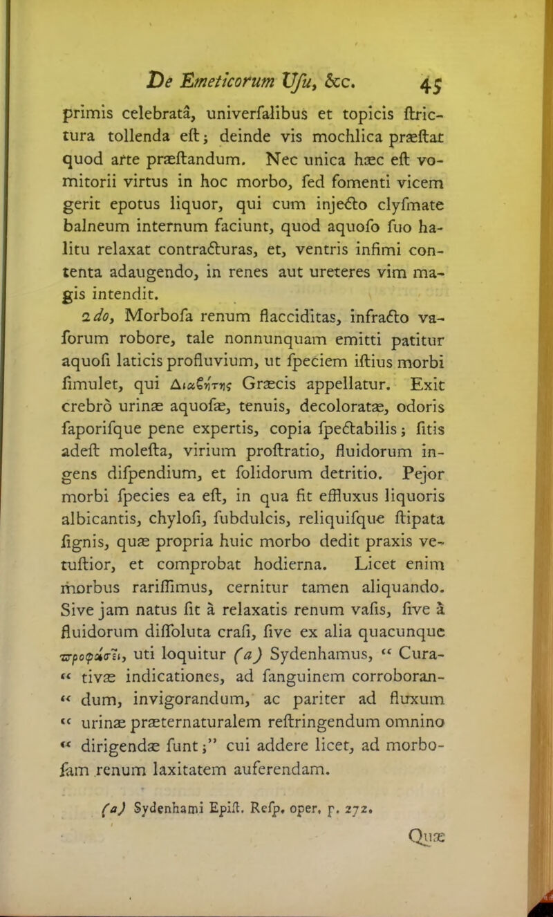 primis celebrata, univerfalibus et topicis ftric- tura tollenda eft; deinde vis mochlica prasftat quod arte praeftandum. Nec unica hcec eft vo- mitorii virtus in hoc morbo, fed fomenti vicem gerit epotus liquor, qui cum inje<fto clyfmate balneum internum faciunt, quod aquofo fuo ha- litu relaxat contra6luras, et, ventris infimi con- tenta adaugendo, in renes aut ureteres vim ma- gis intendit. 2 do, Morbofa renum flacciditas, infrafto va- forum robore, tale nonnunquam emitti patitur aquofi laticis profluvium, ut fpeciem iftius morbi fimulet, qui AtaGyrtis Grascis appellatur. Exit crebro urinae aquofae, tenuis, decoloratae, odoris faporifque pene expertis, copia fpe&abilis j fitis adeft molefta, virium proftratio, fluidorum in- gens difpendium, et folidorum detritio. Pejor morbi fpecies ea eft, in qua fit effluxus liquoris albicantis, chylofi, fubdulcis, reliquifque ftipata fignis, quas propria huic morbo dedit praxis ve- tuftior, et comprobat hodierna. Licet enim morbus rarifiimus, cernitur tamen aliquando. Sive jam natus fit a relaxatis renum vafis, five a fluidorum diflbluta crafi, five ex alia quacunque zrpotpdo-li, uti loquitur (a) Sydenhamus, “ Cura- “ tivas indicationes, ad fanguinem corroborajn- “ dum, invigorandum, ac pariter ad fluxum tc urinas prasternaturalem reftringendum omnino « dirigenda funt j” cui addere licet, ad morbo- iam renum laxitatem auferendam. (a) Sydenhami Eplfl. Refp. oper, p. 272. Qi)s