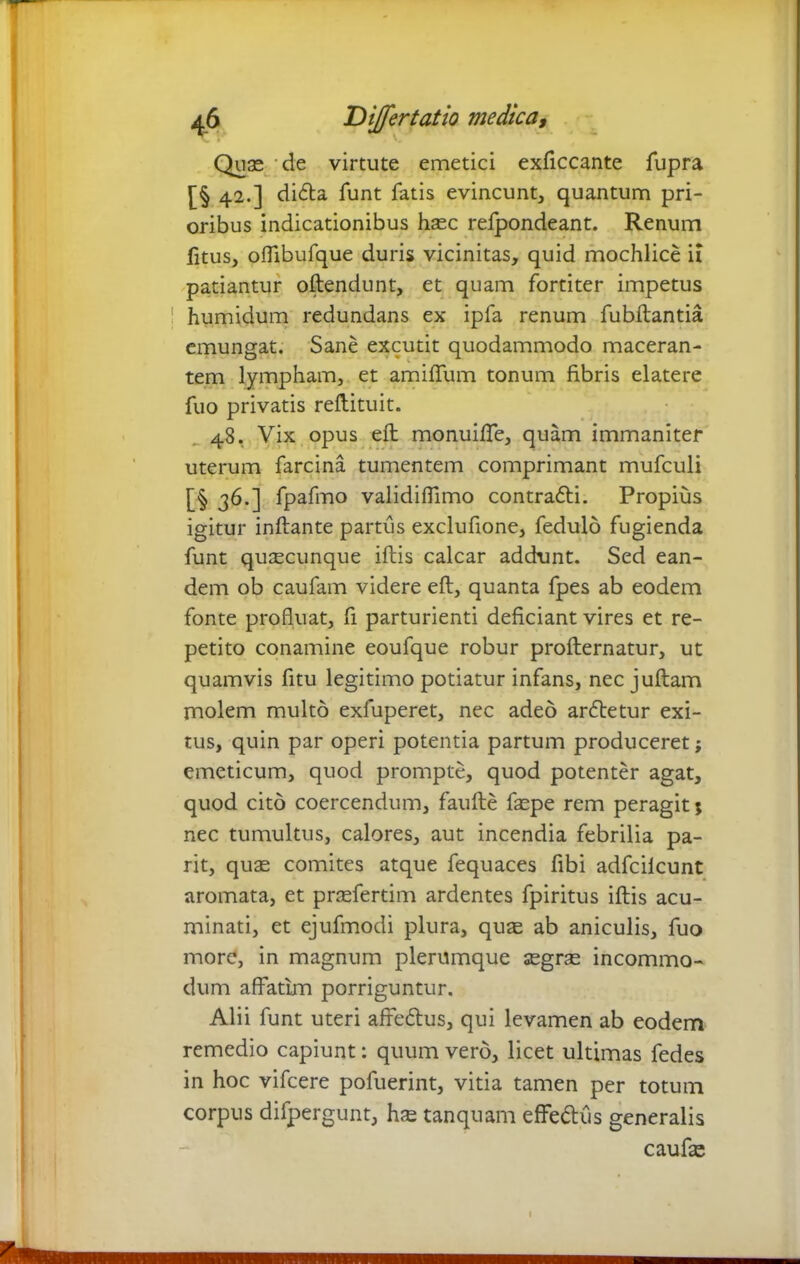 Quas 'de virtute emetici exficcante fupra [§ 42.] didla funt fatis evincunt, quantum pri- oribus indicationibus hasc refpondeant. Renum fitus, offibufque duris vicinitas, quid mochlice ii patiantur oflendunt, et quam fortiter impetus humidum redundans ex ipfa renum fubflantia emungat. Sane excutit quodammodo maceran- tem lympham, et amiffum tonum fibris elatere fuo privatis reflituit. 48. Vix opus efl monuiffe, quam immaniter uterum farcina tumentem comprimant mufculi [§ 36.] fpafmo validiffimo contrafli. Propius igitur inflante partus exclufione, fedulo fugienda funt qusecunque iftis calcar addunt. Sed ean- dem ob caufam videre efl, quanta fpes ab eodem fonte profluat, fi parturienti deficiant vires et re- petito conamine eoufque robur proflernatur, ut quamvis fitu legitimo potiatur infans, nec juflam molem multo exfuperet, nec adeo ardletur exi- tus, quin par operi potentia partum produceret; emeticum, quod prompte, quod potenter agat, quod cito coercendum, faufte faspe rem peragit ; nec tumultus, calores, aut incendia febrilia pa- rit, quae comites atque fequaces fibi adfcilcunt aromata, et praefertim ardentes fpiritus illis acu- minati, et ejufmodi plura, quas ab aniculis, fuo more, in magnum plerumque aegras incommo- dum affatim porriguntur. Alii funt uteri afre&us, qui levamen ab eodem remedio capiunt: quum vero, licet ultimas fedes in hoc vifcere pofuerint, vitia tamen per totum corpus difpergunt, has tanquam effe&us generalis c au fas