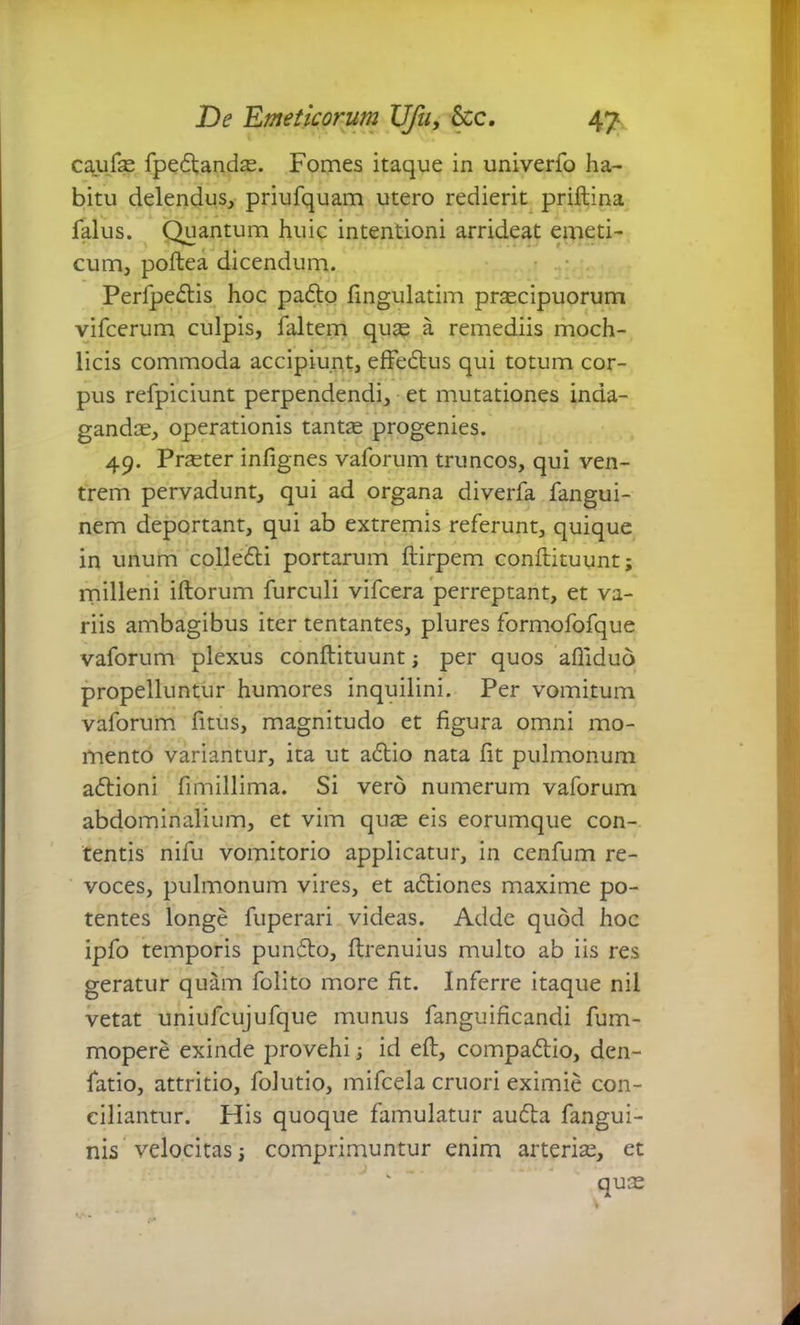 caufas fpedandas. Fomes itaque in univerfo ha- bitu delendus, priufquam utero redierit priftina falus. Quantum huic intentioni arrideat emeti- cum, poftea dicendum. Perfpedis hoc padto fingulatim prascipuorum vifcerum culpis, faltem quas a remediis moch- licis commoda accipiunt, effedus qui totum cor- pus refpiciunt perpendendi, et mutationes inda- gandas, operationis tantas progenies. 49. Prteter infignes vaforum truncos, qui ven- trem pervadunt, qui ad organa diverfa fangui- nem deportant, qui ab extremis referunt, quique in unum colledi portarum ftirpem conftituunt; milleni illorum furculi vifcera perreptant, et va- riis ambagibus iter tentantes, plures formofofque vaforum plexus conftituunt ; per quos afilduo propelluntur humores inquilini. Per vomitum vaforum fitus, magnitudo et figura omni mo- mento variantur, ita ut adio nata fit pulmonum adioni fimillima. Si vero numerum vaforum abdominalium, et vim quas eis eorumque con- tentis nifu vomitorio applicatur, in cenfum re- voces, pulmonum vires, et adiones maxime po- tentes longe fuperari videas. Adde quod hoc ipfo temporis pundo, ftrenuius multo ab iis res geratur quam folito more fit. Inferre itaque nil vetat uniufcujufque munus fanguificandi fum- mopere exinde provehi ; id eft, compadio, den- fatio, attritio, folutio, mifcela cruori eximie con- ciliantur. His quoque famulatur auda fangui- nis velocitas; comprimuntur enim arterise, et quas v -