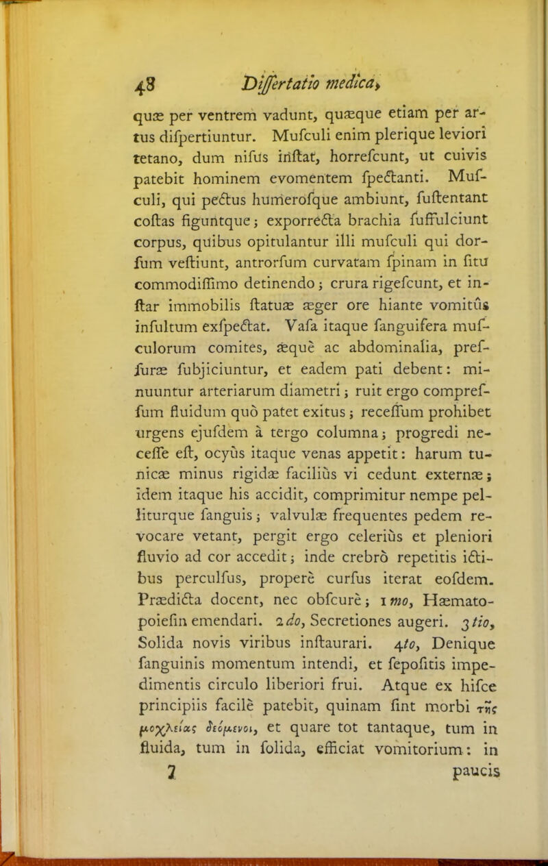 quae per ventrem vadunt, quaque etiam per ar- tus difpertiuntur. Mufculi enim plerique leviori tetano, dum nifus inflat, horrefcunt, ut cuivis patebit hominem evomentem fpedlanti. Muf- culi, qui pe6lus humerofque ambiunt, fuflentant coflas figuntque; exporrefla brachia fuffulciunt corpus, quibus opitulantur illi mufculi qui dor- fum veftiunt, antrorfum curvatam fpinam in fitu commodiffimo detinendo; crurarigefcunt, et in- ftar immobilis ftatuse aeger ore hiante vomitus infultum exfpedlat. Vafa itaque fanguifera muf- culorum comites, aeque ac abdominalia, pref- iurae fubjiciuntur, et eadem pati debent: mi- nuuntur arteriarum diametri; ruit ergo compref- fum fluidum quo patet exitus; receflum prohibet urgens ejufdem a tergo columna; progredi ne- cefle eft, ocyus itaque venas appetit: harum tu- nicae minus rigidae facilius vi cedunt externae; Idem itaque his accidit, comprimitur nempe pel- liturque fanguis; valvulae frequentes pedem re- vocare vetant, pergit ergo celerius et pleniori fluvio ad cor accedit; inde crebro repetitis i£ti- bus perculfus, propere curfus iterat eofdem. Praedidla docent, nec obfcure; i mo> Haemato- poiefin emendari, i do, Secretiones augeri. 3 tio. Solida novis viribus inflaurari. 4to, Denique fanguinis momentum intendi, et fepofitis impe- dimentis circulo liberiori frui. Atque ex hifce principiis facile patebit, quinam fint morbi r fxc^Xsixi; $eg[a£voi, et quare tot tantaque, tum in fluida, tum in folida, efficiat vomitorium : in J paucis