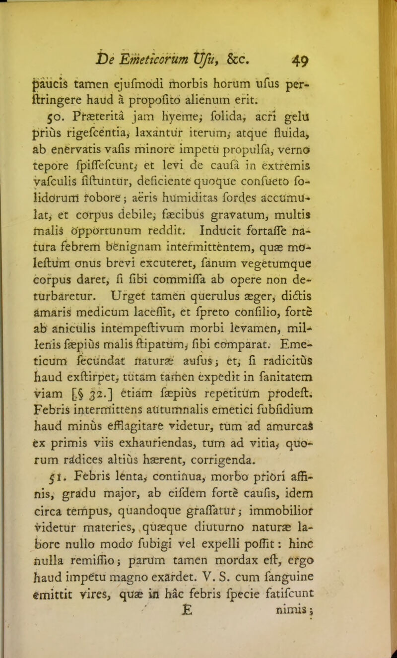 * - ' * De Emeticorum Ufu, &c. 49 paucis tamen ejufmodi morbis horum ufus per- ftringere haud a propofito alienum erit. 50. Praeterita jam liyeme; folida, acri gelil prius rigefcentia, laxantur iterum,- atque fluida, ab enervatis vafis minore impetu propulfa, verno tepore fpifiefcunt^ et levi de caufa in extremis vafculis fiftuntur, deficiente quoque confueto fo- lidorum robore; aeris humiditas fordes accumu- lat, et corpus debile, faecibus gravatum, multis malis opportunum reddit. Inducit fortafle na- tura febrem benignam intermittentem, quae mO- leftiim onus brevi excuteret, fanum vegetumque corpus daret, fi fibi commifla ab opere non de- turbaretur. Urget tamen querulus aeger, didis amaris medicum laceflit, et fpreto confilio, forte ab aniculis intempeftivum morbi levamen, mil- lenis faepius malis ftipatum, fibi comparat. Eme- ticum fecundat naturae' aufus j et, fi radicitus haud exftirpet, tutam tamen expedit in fanitatem viam [.§ 32.] etiam faepius repetitum prodeft. Febris intermittens autumnalis emetici fubfidium haud minus efflagitare videtur, tum ad amurcaS ex primis viis exhauriendas, tum ad vitia* quo- rum radices altius haerent, corrigenda. 51. Febris lenta* continua, morbo priori affi- nis, gradu major, ab eifdem forte caufis, idem circa tempus, quandoque grafiatUr; immobilior videtur materies, quaeque diuturno naturae la- bore nullo modo fubigi vel expelli poffit: hinc nulla remifiio; parum tamen mordax eft, efgo haud impetu magno exardet. V. S. cum fanguine emittit vires, quae in hac febris fpecie fatifcunt E nimis;