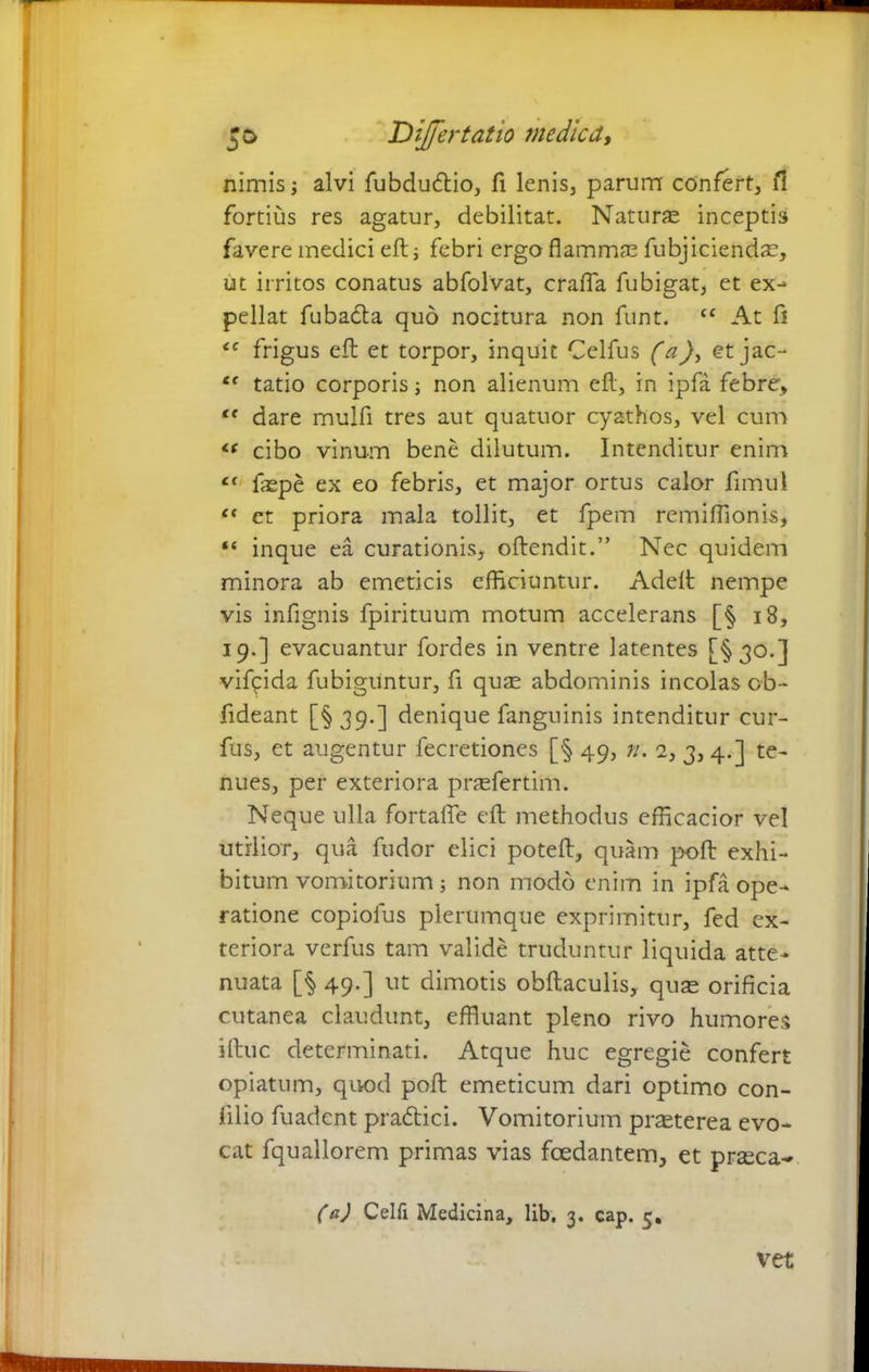 nimis; alvi fubdudio, fi lenis, parum confert, fi fortius res agatur, debilitat. Natur® inceptis favere medici eft: j febri ergo flammae fubjiciend®, ut irritos conatus abfolvat, crafla fubigat, et ex- pellat fubada quo nocitura non funt. C£ At fl <c frigus eft et torpor, inquit Celfus (a), etjac- l( tatio corporis; non alienum eft, in ipfa febre, te dare mulfi tres aut quatuor cyathos, vel cum « cibo vinum bene dilutum. Intenditur enim ct faepe ex eo febris, et major ortus calor fimul <f ct priora mala tollit, et fpem remiflionis, “ inque ea curationis, oftendit.” Nec quidem minora ab emeticis efficiuntur. Adeft nempe vis infignis fpirituum motum accelerans [§ 18, 19.] evacuantur fordes in ventre latentes [§30.] vifcida fubiguntur, fi qu® abdominis incolas cb~ fideant [§ 39.] denique fanguinis intenditur cur- fus, et augentur fecretiones [§ 49, n. 2, 3,4.] te- nues, per exteriora pr®fertim. Neque ulla fortafle eft methodus efficacior vel utilior, qua fudor elici poteft, quam poft exhi- bitum vomitorium 5 non modo enim in ipfa ope- ratione copiolus plerumque exprimitur, fed ex- teriora verfus tam valide truduntur liquida atte- nuata [§ 49.] ut dimotis obftaculis, qu® orificia cutanea claudunt, effluant pleno rivo humores iftuc determinati. Atque huc egregie confert opiatum, quod poft: emeticum dari optimo con- filio fuadent pradici. Vomitorium pr®terea evo- cat fquallorem primas vias foedantem, et pr®ca- (a) Celfi Medicina, lib, 3. cap. 5. vet