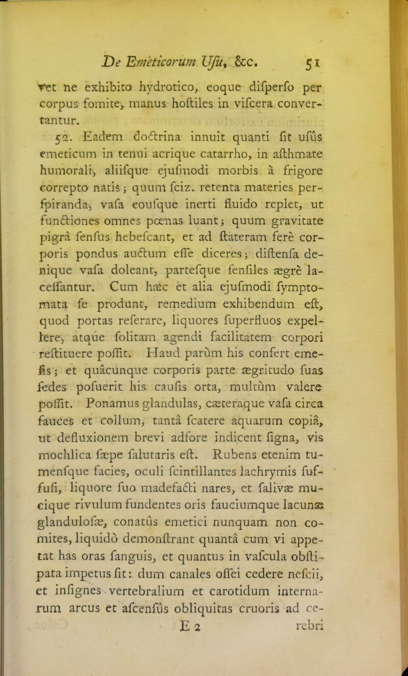 ret ne exhibito hydrotico, eoque difperfo per corpus fomite, manus hoftiles in vifcera conver- tantur. 52. Eadem dodlrina innuit quanti fit ufus emeticum in tenui acrique catarrho, in afthmate humorali, aliifque ejufmodi morbis a frigore correpto natis 3 quum fciz. retenta materies per- fpiranda, vafa eoufque inerti fluido replet, ut fundliones omnes poenas luant 3 quum gravitate pigra fenfus hebefcant, et ad ftateram fere cor- poris pondus au dium efle diceres 3 diftenfa de- nique vafa doleant, partefque lenfiles ;egre la- celfantur. Cum hcec et alia ejufmodi fympto- mata fe produnt, remedium exhibendum eft, quod portas referare, liquores fuperfluos expel- lere> atque folitam agendi facilitatem corpori reftituere poffit. Haud parum his confert eme- fis; et quacunque corporis parte sgritudo fuas fedes pofuerit his caufis orta, multum valere poffit. Ponamus glandulas, cteteraque vafa circa fauces et collum, tanta fcatere aquarum copia, ut defluxionem brevi adfore indicent figna, vis mochlica fcepe falutaris eft. Rubens etenim tu- menfque facies, oculi fcintillantes lachrymis fuf- fufi, liquore fuo madefadti nares, et falivse mu- cique rivulum fundentes oris fauciumque lacunse glandulofae, conatus emetici nunquam non co- mites, liquido demonflrant quanta cum vi appe- tat has oras fanguis, et quantus in vafcula obfli- pata impetus fit: dum canales oflei cedere nefcii, et infignes vertebralium et carotidum interna- rum arcus et afcenfus obliquitas cruoris ad ce- E 2 rebri A