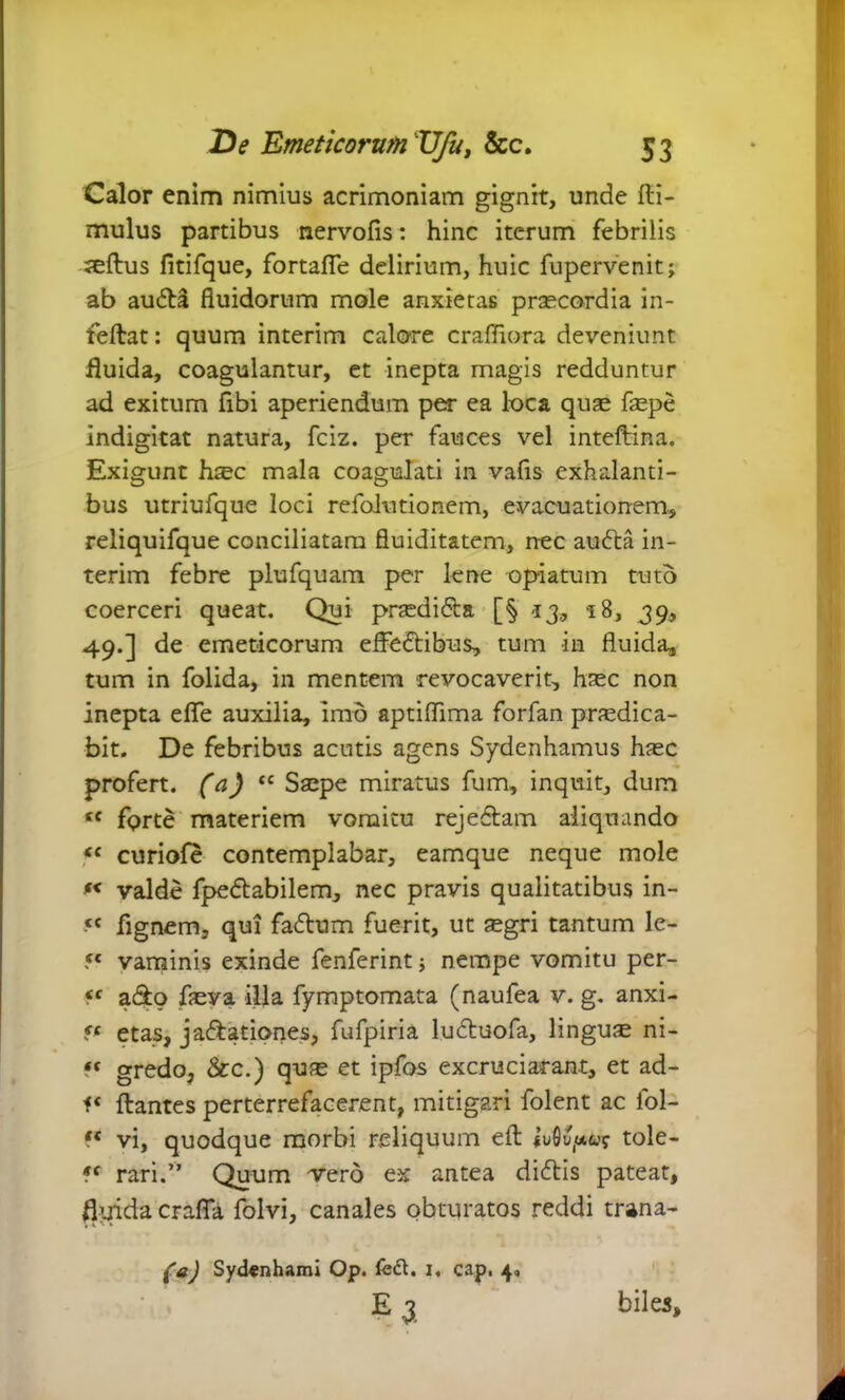 Calor enim nimius acrimoniam gignit, unde fti- mulus partibus nervofis: hinc iterum febrilis seftus fitifque, fortafle delirium, huic fupervenit; ab auta fluidorum mole anxietas praecordia in- feftat: quum interim calore crafliora deveniunt fluida, coagulantur, et inepta magis redduntur ad exitum fibi aperiendum per ea loca quae faepe indigitat natura, fciz. per fauces vel inteftina. Exigunt haec mala coagulati in vafis exhalanti- bus utriufque loci refolntionem, evacuationem, reliquifque conciliatam fluiditatem, nec auta in- terim febre plufquam per lene opiatum tuto coerceri queat. Qui praedita [§' 13, 18, 39, 49.] de emeticorum effetibus, tum in fluida, tum in folida, in mentem revocaverit, haec non inepta efle auxilia, imo aptiflima forfan praedica- bit. De febribus acutis agens Sydenhamus haec profert, (a) tc Saepe miratus fum, inquit, dum tc forte materiem vomitu rejetam aliquando (e curiofe contemplabar, eamque neque mole f< valde fpetabilem, nec pravis qualitatibus in- •<c fignem, qui fatum fuerit, ut aegri tantum le- 5C vaminis exinde fenferint; nempe vomitu per- ff ato faeva illa fymptomata (naufea v. g. anxi- ff etas, jactationes, fufpiria lutuofa, linguae ni- ff gredo, &c.) quae et ipfos excruciarant, et ad- flantes perterrefacerent, mitigari folent ac fol- vi, quodque morbi reliquum efl tole- ?f rari.” Quum vero ex antea dictis pateat, fluida crafia folvi, canales obturatos reddi trana- (a) Sydfnhami Op. fed. i, cap. 4, E 3 biles.