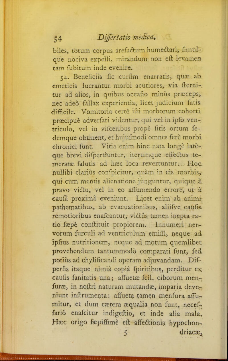 biles, totum corpus arefadtum humedtari, fimul- que nociva expelli, mirandum non eft levamen tam fubitum inde evenire. 54. Beneficiis fic eurum enarratis, quae ab emeticis lucrantur morbi acutiores, via fterni- tur ad alios, in quibus occafio minus praeceps, nec adeo fallax experienda, licet judicium fatis difficile. Vomitoria certe ifti morborum cohorti praecipue adverfari videntur, qui vel in ipfo ven- triculo, vel in vifceribus prope litis ortum fe- demque obtinent, et hujufmodi omnes fere morbi chronici funt. Vitia enim hinc nata longe late- que brevi difpertiuntur, iterumque effedtus te- merata falutis ad haec loca revertuntur. Hoc nullibi clarius confpicitur, quam in eis morbis, qui cum mentis alienatione junguntur, quique a pravo vidtu, vel in eo aftumendo errore, ut a caufa proxima eveniunt. Licet enim ab animi pathematibus, ab evacuationibus, aliifve caufis. remotioribus enafeantur, vidtus tamen inepta ra- tio faepe conftituit propiorem. Innumeri ner^- vorum furculi ad ventriculum emiffi, neque ad Ipfius nutritionem, neque ad motum quemlibet provehendum tantummodo comparati funt, feci potius ad chyliftcandi operam adjuvandam. Dif- perfis itaque nimia copia fpiritibus, perditur ex; caufis fanitatis una; afluetae fcil. ciborum men- furae, in noftri naturam mutandae, imparia deve,- niunt inftrumenta: aflueta tamen menfura aflu- mitur, et dum cetera aequalia non funt, necef- fario enafeitur indigeftio, et inde alia maia. Hasc origo fepiffime eft affedtionis hypochon- 5 driaca^