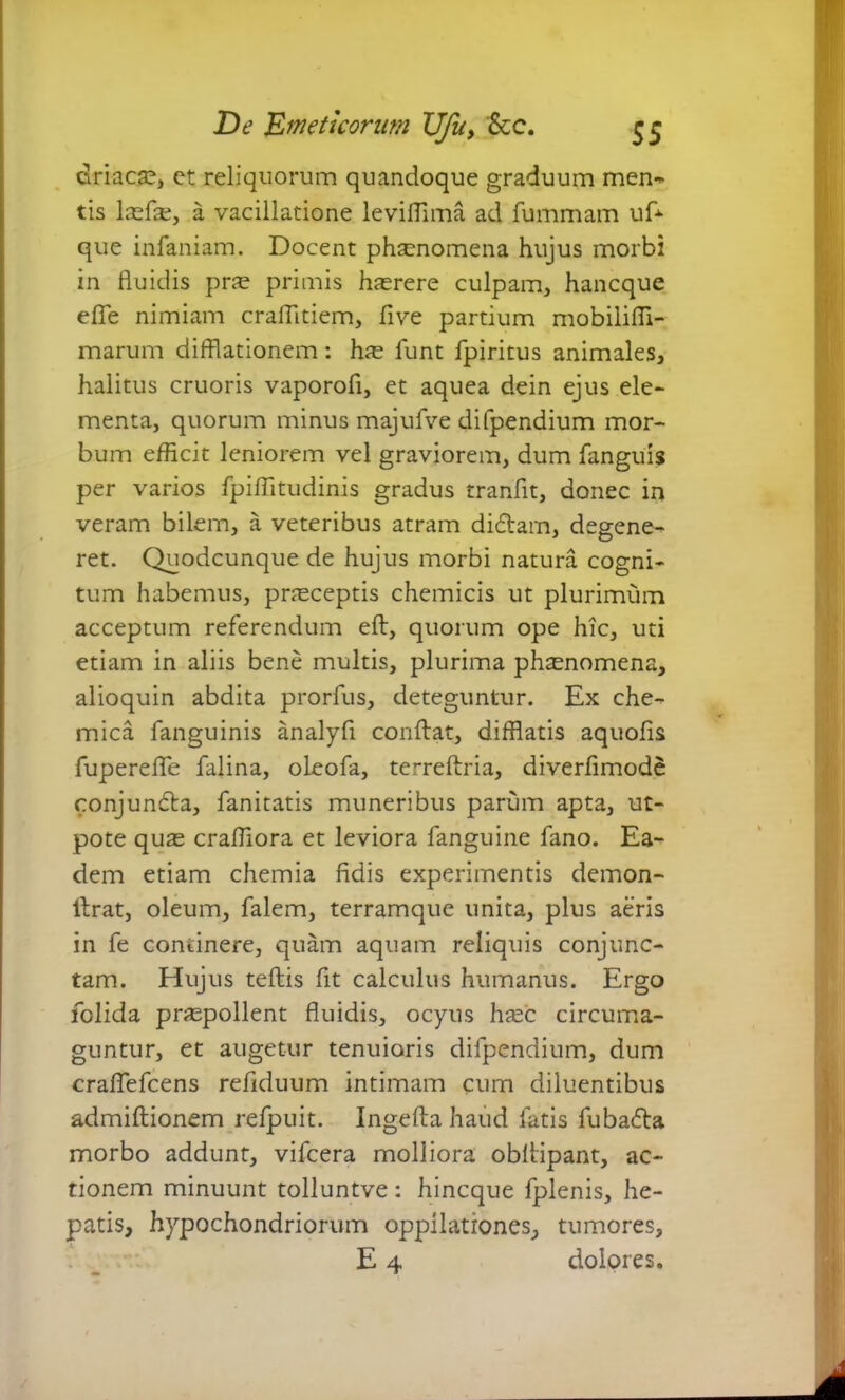driacae, ct reliquorum quandoque graduum men- tis laefte, a vacillatione levifiima ad fummam uf* que infaniam. Docent phaenomena hujus morbi in fluidis prae primis haerere culpam, hancque effe nimiam craffitiem, five partium mobilifli- marum difflationem: hae funt fpiritus animales, halitus cruoris vaporofi, et aquea dein ejus ele- menta, quorum minus majufve difpendium mor- bum efficit leniorem vel graviorem, dum fanguis per varios fpiffitudinis gradus tranfit, donec in veram bilem, a veteribus atram didam, degene- ret. Quodcunque de hujus morbi natura cogni- tum habemus, praeceptis chemicis ut plurimum acceptum referendum eft, quorum ope hic, uti etiam in aliis bene multis, plurima phaenomena, alioquin abdita prorfus, deteguntur. Ex che- mica fanguinis analyfi conflat, difflatis aquofis fupereffe falina, oleofa, terreftria, diverfimode conjunda, fanitatis muneribus parum apta, ut- pote quae craffiora et leviora fanguine fano. Ea- dem etiam chemia fidis experimentis demon- llrat, oleum, falem, terramque unita, plus aeris in fe continere, quam aquam reliquis conjunc- tam. Hujus teflis fit calculus humanus. Ergo folida pnepollent fluidis, ocyus haec circuma- guntur, et augetur tenuioris difpendium, dum craflefcens refiduum intimam cum diluentibus admiftionem refpuit. Ingefla haud fatis fubada morbo addunt, vifcera molliora obllipant, ac- tionem minuunt tolluntve : hincque fplenis, he- patis, hypochondriorum oppilationes, tumores,