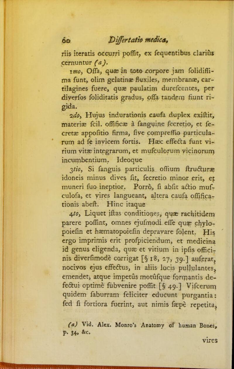 riis iteratis occurri pofiit, ex fequentibus clarius cernuntur (a). imo, Offa, qu® in toto corpore jam folidifli- ma funt, olim gelatin® fluxiles, membran®, car- tilagines fuere, qu® paulatim durefcentes, per diverfos foliditatis gradus, offa tandem fiunt ri- gida. ido, Hujus indurationis caufa duplex exiftit, materi® fcil. oflifjc® a fangyin.e fecretio, et fe- cret® appofitio firma, five compreflio particula- rum ad fe invicem fortis. H®c effe&a fiint vi- rium vit® integrarum, et mufculorum vicinorurn incumbentium. Ideoque 2tio, Si fanguis particulis oflium ftrudbur® idoneis minus dives fit, fecretio minor erit, et muneri fuo ineptior. Porro, fi abfit adtio muf- culofa, et vires langueant, altera caufa oflifica- tionis abeft. Hinc itaque 4to. Liquet iftas conditiones, qu® racfiitidem parere poflint, omnes ejufmodi efie quas chylo- poiefin et h®matopoiefin depravare folent. His ergo imprimis erit profpiciendum, et medicina id genus eligenda, qu® et vitium in ipfis officir nis diverfimode corrigat [§ 18, iy, 39.] auferat, nocivos ejus effe&us, in aliis locis pullulantes, emendet, atque impetus motufque fgrrpantis de- fedtui optime fubvenire pofiit [§ 49.] Vifcerum quidem faburram feliciter educunt purgantia: fed fi fortiora fuerint, aut nimis f®pe repetita, (a) Vid. Alex. Monro’s Anatomy of human Bones, p. 34» vires
