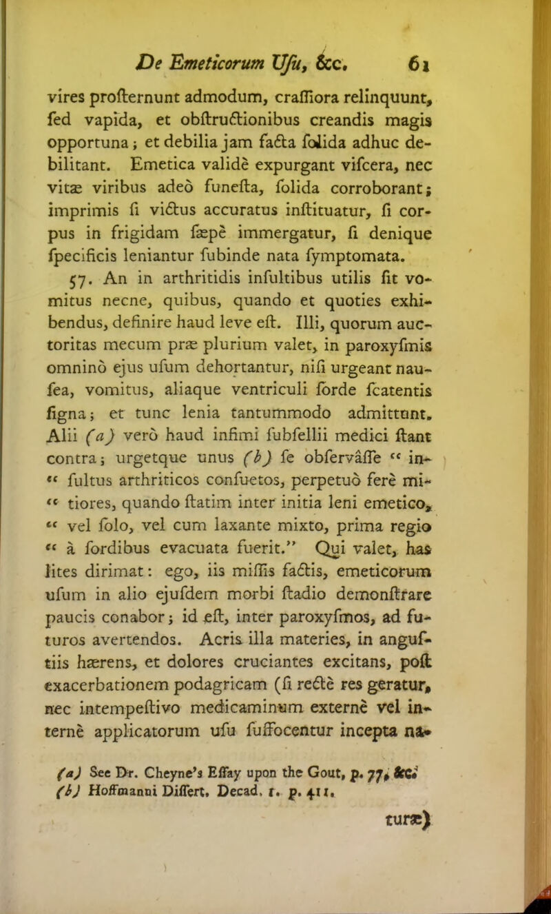 vires profternunt admodum, crafliora relinquunt, fed vapida, et obftruftionibus creandis magis opportuna; et debilia jam fafta foiida adhuc de- bilitant. Emetica valide expurgant vifcera, nec vits viribus adeo funefta, foiida corroborant; imprimis fi vidtus accuratus inftituatur, fi cor- pus in frigidam fsepe immergatur, fi denique fpecificis leniantur fubinde nata fymptomata. 57. An in arthritidis infultibus utilis fit vo- mitus necne, quibus, quando et quoties exhi- bendus, definire haud leve eft. Illi, quorum auc- toritas mecum pras plurium valet, in paroxyfmis omnino ejus ufum dehortantur, nifi urgeant nau- fea, vomitus, aliaque ventriculi forde fcatentis figna; et tunc lenia tantummodo admittunt. Alii (a) vero haud infimi fubfellii medici fiant contra; urgetque unus (b) fe obfervafle c< in- « fultus arthriticos confuetos, perpetuo fere mi- «c tiores, quando ftatim inter initia leni emetico, ‘f vel folo, vel cum laxante mixto, prima regio “ a fordibus evacuata fuerit.” Qui valet, has lites dirimat: ego, iis miffis fa6tis, emeticorum ufum in alio ejufdem morbi ftadio demonftrare paucis conabor; id eft, inter paroxyfmos, ad fu- turos avertendos. Acris illa materies, in anguf- tiis haerens, et dolores cruciantes excitans, pofi: exacerbationem podagricam (fi redte res geratur, nec intempeftivo medicaminum externe vel in- terne applicatorum ufu fuffocentur incepta na.* (a) See Dr. Cheyne’s Effay upon the Gout, p. 77, Scc» (b) Hoffmanni Differt, Decad, r. p. 411, turae)