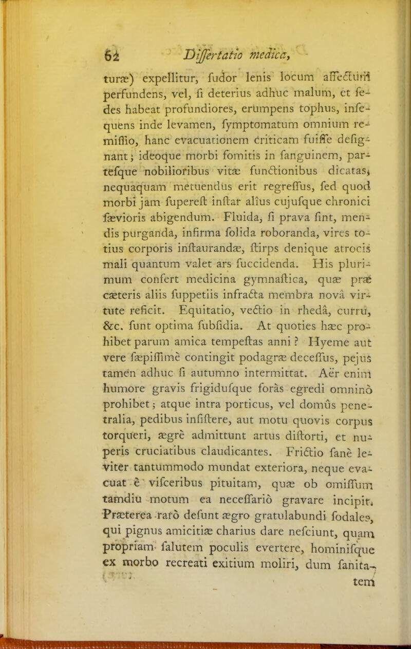 turae) expellitur, fudor lenis locum anedliini perfundens, vel, fi deterius adhuc malum, ct fe- des habeat profundiores, erumpens tophus, infe- quens inde levamen, fymptomatum omnium re- miflio, hanc evacuationem Criticam fu i fle defig- nant; ideoque morbi fomitis in fanguinem, par- tefque nobilioribus vitas fundtionibus dicatas* nequaquam metuendus erit regreffus, fed quod morbi jam fupereft inftar alius cujufque chronici fsevioris abigendum. Fluida, fi prava fint, men- dis purganda, infirma folida roboranda, vires to- tius corporis inftaurandas, ftirps denique atrocis mali quantum valet ars fuccidenda. His pluri- mum confert medicina gymnaftica, quas prae casteris aliis fuppetiis infradta membra nova vir- tute reficit. Equitatio, vedtio in rheda, curru, &c. funt optima fubfidia. At quoties haec pro- hibet parum amica tempeftas anni ? Hyeme aut vere faspifllme contingit podagra deceflus, pejus tamen adhuc fi autumno intermittat. Aer enim humore gravis frigidufque foras egredi omnino prohibet * atque intra porticus, vel domus pene- tralia, pedibus infiftere, aut motu quovis corpus torqueri, aegre admittunt artus diftorti, et nu- peris cruciatibus claudicantes. Fridtio fane le- viter tantummodo mundat exteriora, neque eva- cuat e' vifceribus pituitam, quae ob omifium tamdiu motum ea neceffario gravare incipit* Praeterea raro defunt aegro gratulabundi fodale?, qui pignus amicitias charius dare nefciunt, quam propriam' falutem poculis evertere, hominifque ex morbo recreati exitium moliri, dum fanita- ♦ i. f % f tera