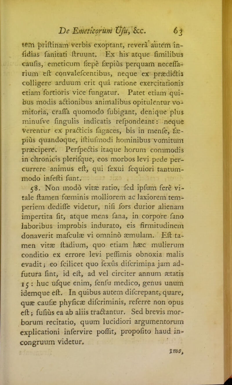 tem priftinam verbis exoptant, revera autem in- fidias fanitati ftruunt. Ex his atque fimilibus caufis, emeticum faepe faspius perquam necefia- rium eft convalefcentibus, neque ex praeditftis colligere arduum erit qua ratione exercitationis etiam fortioris vice fungatur. Patet etiam qui- bus modis actionibus animalibus opitulentur vo- mitoria, crafia quomodo fubigant, denique plus minufve fingulis indicatis refpondeant: neque Verentur ex prabticis fagaces, bis in menfe, fas- pius quandoque, iftiufmodi hominibus vomitum pr^cipere. Perfpe£tis itaque horum commodis in chronicis plerilque, eos morbos levi pede per- currere animus eft, qui fexui fequiori tantum- modo infefti funt. 58. Non modo vitas ratio, fed ipfum fere vi- tale ftamen foeminis molliorem ac laxiorem tem- periem dedifte videtur, nifi fors durior alienam impertita fit, atque mens fana, in corpore fano laboribus improbis indurato, eis firmitudinem donaverit mafculas vi omnino semulam. Eft ta- men vitas ftadium, quo etiam haec mulierum conditio ex errore levi peftimis obnoxia malis evadit; eo fcilicet quo fexiis diferimina jam ad- futura fint, id eft, ad vel circiter annum astatis 15 : huc ufque enim, fenfu medico, genus unum idemque eft. In quibus autem diferepant, quare, quae caufte phyftcas diferiminis, referre non opus eft; fufius ea ab aliis tradtantur. Sed brevis mor- borum recitatio, quum lucidiori argumentorum explicationi infervire poftit, propolito haud in- congruum videtur. imo>