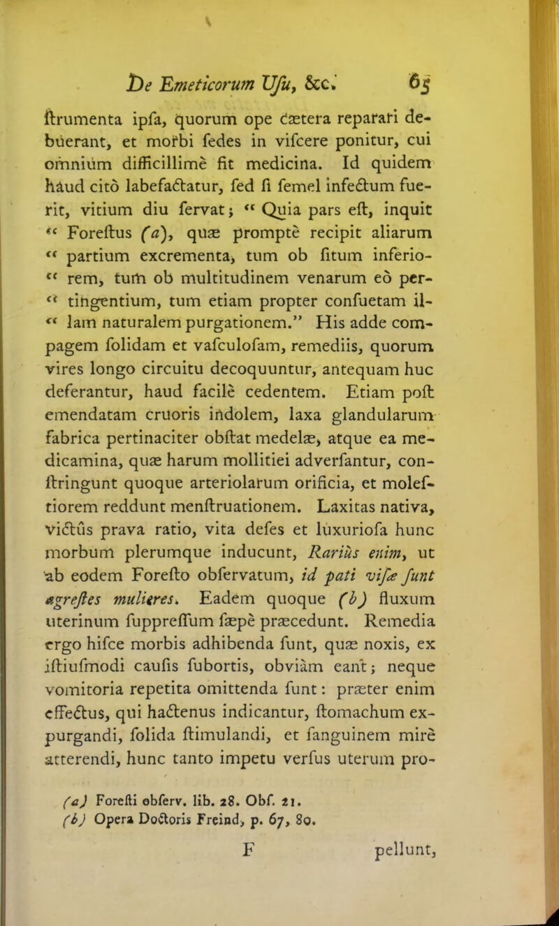 ftrumenta ipfa, quorum ope castera reparari de- buerant, et morbi fedes in vifcere ponitur, cui omnium difficillime fit medicina. Id quidem haud cito labefa<5tatur, fed fl femel infe&um fue- rit, vitium diu fervat; <f Quia pars eft, inquit (c Foreftus (a), quas prompte recipit aliarum « partium excrementa, tum ob fitum inferio- tf rem, tum ob multitudinem venarum eo per- <* tingentium, tum etiam propter confuetam il- lam naturalem purgationem.” His adde com- pagem folidam et vafculofam, remediis, quorum vires longo circuitu decoquuntur, antequam huc deferantur, haud facile cedentem. Etiam poft emendatam cruoris indolem, laxa glandularum fabrica pertinaciter obftat medelas, atque ea me- dicamina, quas harum mollitiei adverfantur, con- fbringunt quoque arteriolarum orificia, et molef- tiorem reddunt menftruationem. Laxitas nativa, vidtus prava ratio, vita defes et luxuriofa hunc morbum plerumque inducunt, Rarius enim> ut ab eodem Foreflo obfervatum, id pati vif<e Junt agrejles mulieres. Eadem quoque (b) fluxum uterinum fuppreflum fepe procedunt. Remedia ergo hifce morbis adhibenda funt, quas noxis, ex iftiufmodi caufis fubortis, obviam eant; neque vomitoria repetita omittenda funt: praster enim effe&us, qui ha&enus indicantur, ftomachum ex- purgandi, folida ftimulandi, et fanguinem mire atterendi, hunc tanto impetu verfus uterum pro- (c) Forefti obferv. lib. 28. Obf. 21. (b) Opera Do&oris Freind, p. 67, 80. F pellunt,