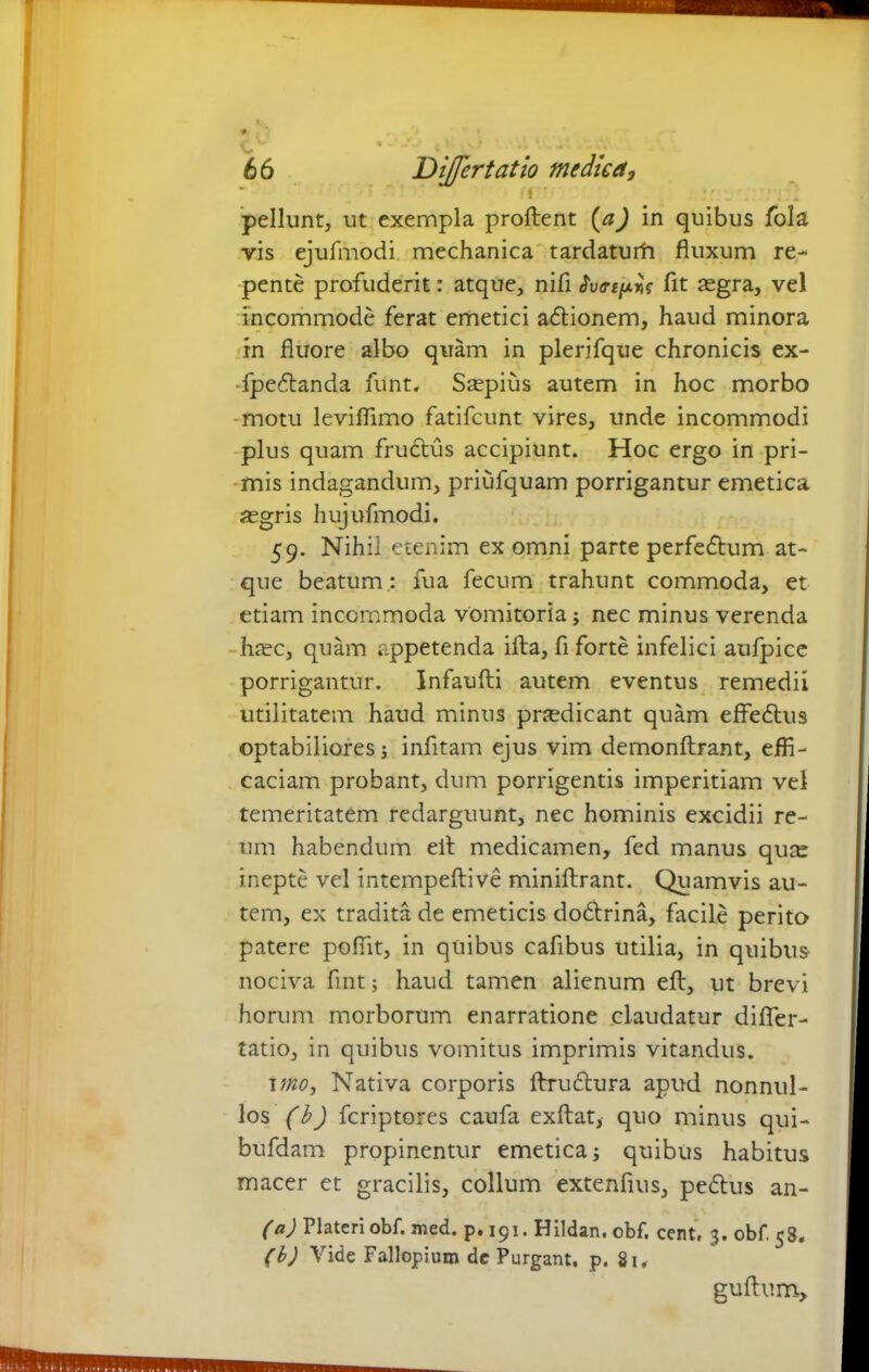 ■ pellunt, ut exempla proflent (aJ in quibus fola vis ejufmodi mechanica tardaturh fluxum re- pente profuderit: atque, nifl urt^s fit aegra, vel incommode ferat emetici adtionem, haud minora in fluore albo quam in plerjfque chronicis ex- fpedtanda funt. Saepius autem in hoc morbo motu leviflimo fatifcunt vires, unde incommodi plus quam frudlus accipiunt. Hoc ergo in pri- mis indagandum, priufquam porrigantur emetica aegris hujufmodi. 59. Nihil etenim ex omni parte perfedhim at- que beatum : fua fecum trahunt commoda, et etiam incommoda vomitoria; nec minus verenda haec, quam appetenda illa, fi forte infelici aufpice porrigantur. Infaufti autem eventus remedii utilitatem haud minus pnedicant quam effedtus optabiliores; infitam ejus vim demonftrant, effi- caciam probant, dum porrigentis imperitiam vel temeritatem redarguunt, nec hominis excidii re- um habendum eit medicamen, fed manus qua: inepte vel intempeftive miniflirant. Quamvis au- tem, ex tradita de emeticis dodtrina, facile perito patere poffit, in quibus cafibus utilia, in quibus nociva fint; haud tamen alienum efl, ut brevi horum morborum enarratione claudatur difler- tatio, in quibus vomitus imprimis vitandus. uno, Nativa corporis ftrudtura apud nonnul- los (b) fcriptores caufa exftat, quo minus qui- bufdam propinentur emetica; quibus habitus macer et gracilis, collum extenfius, pedtus an- (a) Plateri obf. med. p.191. Hildan.obf. cent, 3. obf. 58. (b) Vide Fallopium dc Purgant, p. 81. guftum.