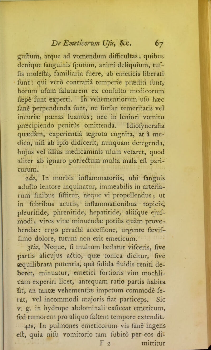 guftum, atque ad vomendum difficultas; quibus denique fanguinis fputum, animi deliquium, tuf- fis molefta, familiaria fuere, ab emeticis liberati funt: qui vero contraria temperie praediti funt, horum ufum falutarem ex confulto medicorum fep£ funt 'experti. In vehementiorum ufu haec fane perpendenda funt, ne forfan temeritatis vel incuria pcenas luamus ; nec in leniori vomitu praecipiendo penitus omittenda. Idiofyncrafia quaedam, experientia aegroto cognita, at a me- dico, nifi ab ipfo didicerit, nunquam detegenda, hujus vel illius medicaminis ufum vetaret, quod aliter ab ignaro porredtum multa mala eft pari- turum. idoy In morbis inflammatoriis, ubi fanguis adufto lentore inquinatur, immeabilis in arteria- rum finibus fiftitur, neque vi propellendus ; ut in febribus acutis, inflammationibus topicis, pleuritide, phrenitide, hepatitide, aliifque ejuf- modi; vires vitae minuendae potius quam prove- hendae : ergo peradta acceffione, urgente fevif- fimo dolore, tutum non erit emeticum. ytioj Neque, fi multum laedatur vifceris, five partis alicujus adtio, quae tonica dicitur, five aequilibrata potentia, qua folida fluidis reniti de- beret, minuatur, emetici fortioris vim mochli- cam experiri licet, antequam ratio partis habita fit, an tantae vehementiae impetum commode fe- rat, vel incommodi majoris fiat particeps. Sic v. g. in hydrope abdominali exficoat emeticum, fed tumorem pro aliquo faltem tempore extendit. 4to, In pulmones emeticorum vis fane ingens eft, quia nifu vomitorio tam fubito per eos di- F 2 mittitur